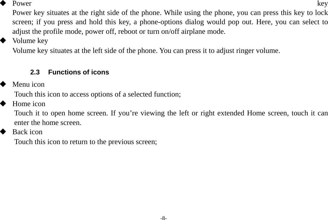 -8-  Power  key Power key situates at the right side of the phone. While using the phone, you can press this key to lock screen; if you press and hold this key, a phone-options dialog would pop out. Here, you can select to adjust the profile mode, power off, reboot or turn on/off airplane mode.  Volume key Volume key situates at the left side of the phone. You can press it to adjust ringer volume.  2.3  Functions of icons  Menu icon Touch this icon to access options of a selected function;  Home icon Touch it to open home screen. If you’re viewing the left or right extended Home screen, touch it can enter the home screen.  Back icon Touch this icon to return to the previous screen;    