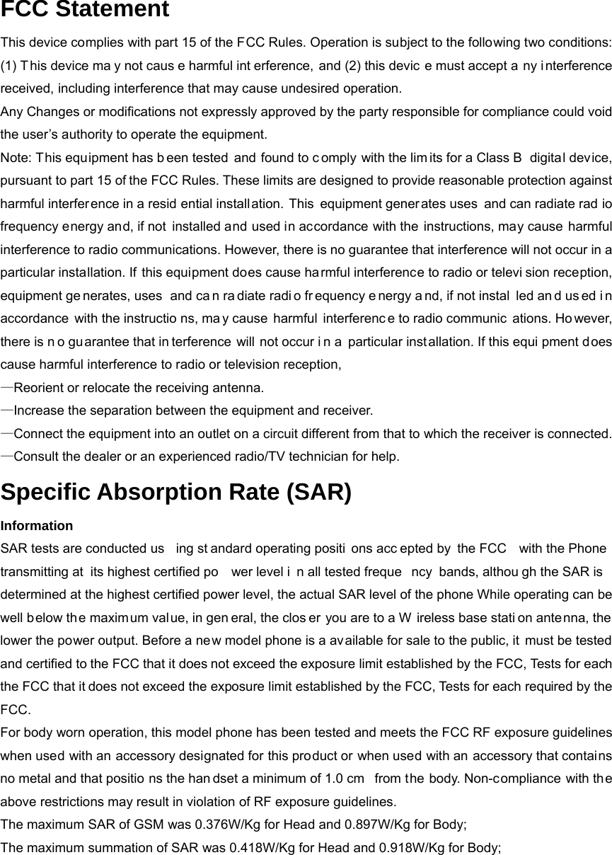 FCC Statement This device complies with part 15 of the FCC Rules. Operation is subject to the following two conditions: (1) T his device ma y not caus e harmful int erference, and (2) this devic e must accept a ny i nterference received, including interference that may cause undesired operation. Any Changes or modifications not expressly approved by the party responsible for compliance could void the user’s authority to operate the equipment. Note: This equipment has b een tested and found to c omply with the lim its for a Class B  digital device, pursuant to part 15 of the FCC Rules. These limits are designed to provide reasonable protection against harmful interfer ence in a resid ential installation. This equipment generates uses and can radiate rad io frequency energy and, if not  installed and used in accordance with the instructions, may cause harmful interference to radio communications. However, there is no guarantee that interference will not occur in a particular installation. If this equipment does cause harmful interference to radio or televi sion reception, equipment ge nerates, uses  and ca n ra diate radi o fr equency e nergy a nd, if not instal led an d us ed i n accordance with the instructio ns, ma y cause  harmful  interferenc e to radio communic ations. Ho wever, there is n o guarantee that in terference will not occur i n a particular inst allation. If this equi pment d oes cause harmful interference to radio or television reception, —Reorient or relocate the receiving antenna.       —Increase the separation between the equipment and receiver.       —Connect the equipment into an outlet on a circuit different from that to which the receiver is connected. —Consult the dealer or an experienced radio/TV technician for help. Specific Absorption Rate (SAR) Information SAR tests are conducted us ing st andard operating positi ons acc epted by  the FCC  with the Phone transmitting at  its highest certified po wer level i n all tested freque ncy bands, althou gh the SAR is determined at the highest certified power level, the actual SAR level of the phone While operating can be well b elow the maximum val ue, in gen eral, the clos er you are to a W ireless base stati on antenna, the lower the power output. Before a new model phone is a available for sale to the public, it must be tested and certified to the FCC that it does not exceed the exposure limit established by the FCC, Tests for each the FCC that it does not exceed the exposure limit established by the FCC, Tests for each required by the FCC. For body worn operation, this model phone has been tested and meets the FCC RF exposure guidelines when used with an accessory designated for this product or when used with an accessory that contains no metal and that positio ns the han dset a minimum of 1.0 cm  from the body. Non-compliance with the above restrictions may result in violation of RF exposure guidelines. The maximum SAR of GSM was 0.376W/Kg for Head and 0.897W/Kg for Body; The maximum summation of SAR was 0.418W/Kg for Head and 0.918W/Kg for Body; 