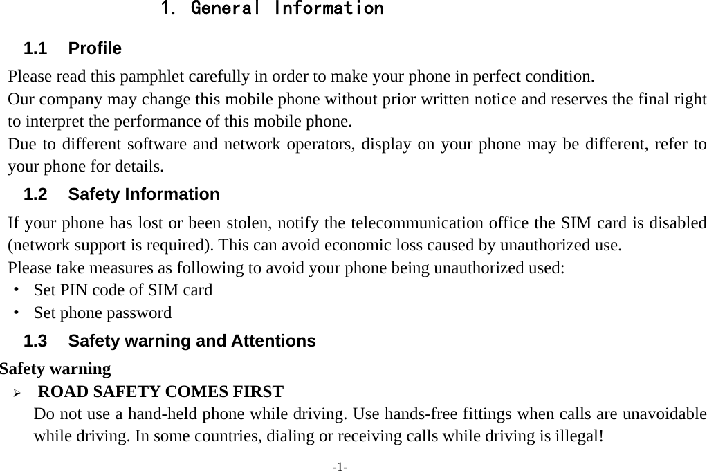  -1- 1. General Information 1.1 Profile    Please read this pamphlet carefully in order to make your phone in perfect condition.       Our company may change this mobile phone without prior written notice and reserves the final right to interpret the performance of this mobile phone.    Due to different software and network operators, display on your phone may be different, refer to your phone for details. 1.2 Safety Information If your phone has lost or been stolen, notify the telecommunication office the SIM card is disabled (network support is required). This can avoid economic loss caused by unauthorized use. Please take measures as following to avoid your phone being unauthorized used: ·  Set PIN code of SIM card ·  Set phone password 1.3 Safety warning and Attentions  Safety warning  ROAD SAFETY COMES FIRST Do not use a hand-held phone while driving. Use hands-free fittings when calls are unavoidable while driving. In some countries, dialing or receiving calls while driving is illegal! 