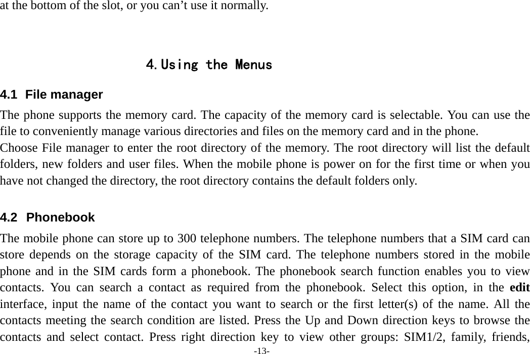  -13- at the bottom of the slot, or you can’t use it normally.   4.Using the Menus 4.1   File  manager The phone supports the memory card. The capacity of the memory card is selectable. You can use the file to conveniently manage various directories and files on the memory card and in the phone. Choose File manager to enter the root directory of the memory. The root directory will list the default folders, new folders and user files. When the mobile phone is power on for the first time or when you have not changed the directory, the root directory contains the default folders only.  4.2  Phonebook   The mobile phone can store up to 300 telephone numbers. The telephone numbers that a SIM card can store depends on the storage capacity of the SIM card. The telephone numbers stored in the mobile phone and in the SIM cards form a phonebook. The phonebook search function enables you to view contacts. You can search a contact as required from the phonebook. Select this option, in the edit interface, input the name of the contact you want to search or the first letter(s) of the name. All the contacts meeting the search condition are listed. Press the Up and Down direction keys to browse the contacts and select contact. Press right direction key to view other groups: SIM1/2, family, friends, 