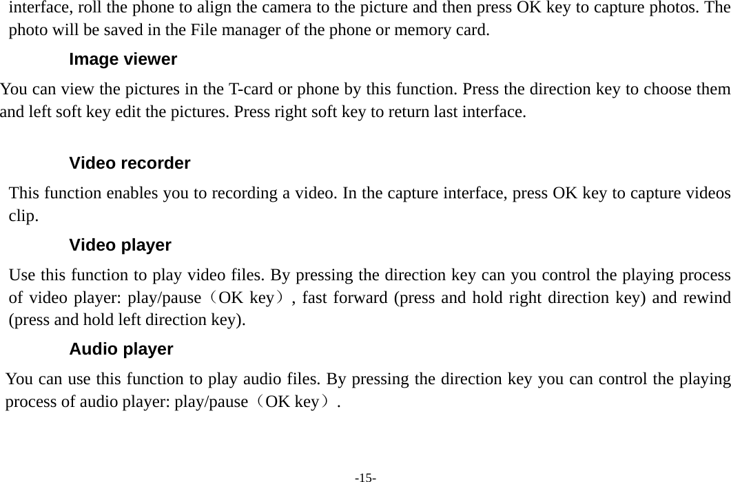  -15- interface, roll the phone to align the camera to the picture and then press OK key to capture photos. The photo will be saved in the File manager of the phone or memory card. Image viewer You can view the pictures in the T-card or phone by this function. Press the direction key to choose them and left soft key edit the pictures. Press right soft key to return last interface.  Video recorder This function enables you to recording a video. In the capture interface, press OK key to capture videos clip. Video player Use this function to play video files. By pressing the direction key can you control the playing process of video player: play/pause（OK key）, fast forward (press and hold right direction key) and rewind (press and hold left direction key).   Audio player You can use this function to play audio files. By pressing the direction key you can control the playing process of audio player: play/pause（OK key）. 