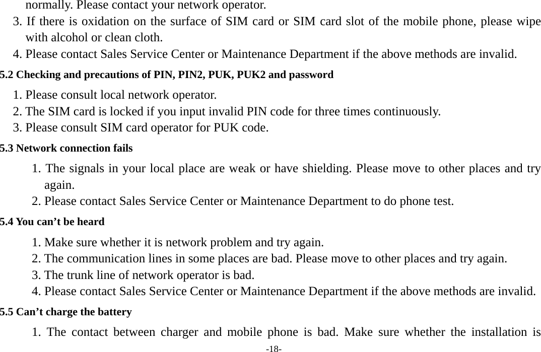  -18- normally. Please contact your network operator. 3. If there is oxidation on the surface of SIM card or SIM card slot of the mobile phone, please wipe with alcohol or clean cloth. 4. Please contact Sales Service Center or Maintenance Department if the above methods are invalid.   5.2 Checking and precautions of PIN, PIN2, PUK, PUK2 and password   1. Please consult local network operator. 2. The SIM card is locked if you input invalid PIN code for three times continuously. 3. Please consult SIM card operator for PUK code. 5.3 Network connection fails       1. The signals in your local place are weak or have shielding. Please move to other places and try again.       2. Please contact Sales Service Center or Maintenance Department to do phone test.   5.4 You can’t be heard    1. Make sure whether it is network problem and try again.       2. The communication lines in some places are bad. Please move to other places and try again.       3. The trunk line of network operator is bad.       4. Please contact Sales Service Center or Maintenance Department if the above methods are invalid. 5.5 Can’t charge the battery    1. The contact between charger and mobile phone is bad. Make sure whether the installation is 