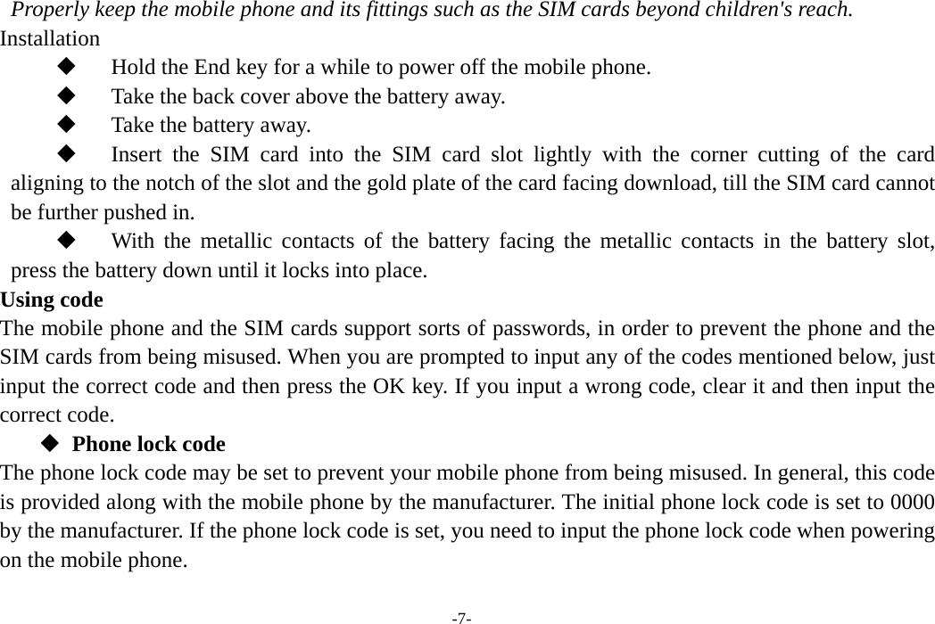  -7- Properly keep the mobile phone and its fittings such as the SIM cards beyond children&apos;s reach. Installation  Hold the End key for a while to power off the mobile phone.  Take the back cover above the battery away.  Take the battery away.  Insert the SIM card into the SIM card slot lightly with the corner cutting of the card aligning to the notch of the slot and the gold plate of the card facing download, till the SIM card cannot be further pushed in.  With the metallic contacts of the battery facing the metallic contacts in the battery slot, press the battery down until it locks into place. Using code The mobile phone and the SIM cards support sorts of passwords, in order to prevent the phone and the SIM cards from being misused. When you are prompted to input any of the codes mentioned below, just input the correct code and then press the OK key. If you input a wrong code, clear it and then input the correct code.    Phone lock code The phone lock code may be set to prevent your mobile phone from being misused. In general, this code is provided along with the mobile phone by the manufacturer. The initial phone lock code is set to 0000 by the manufacturer. If the phone lock code is set, you need to input the phone lock code when powering on the mobile phone.  