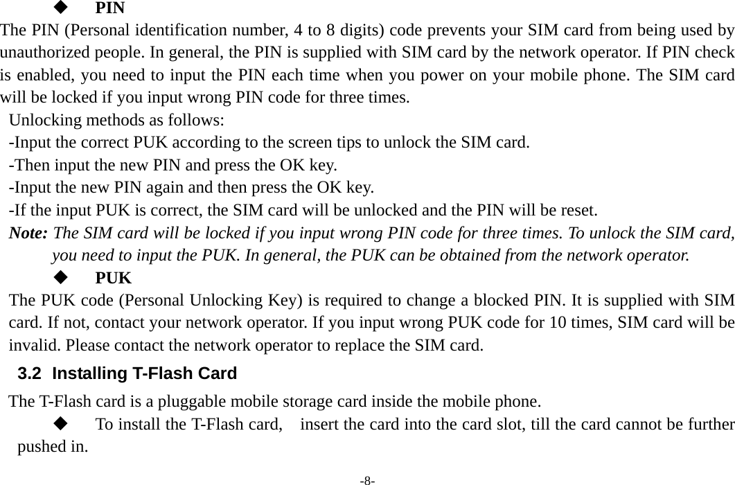 -8-  PIN The PIN (Personal identification number, 4 to 8 digits) code prevents your SIM card from being used by unauthorized people. In general, the PIN is supplied with SIM card by the network operator. If PIN check is enabled, you need to input the PIN each time when you power on your mobile phone. The SIM card will be locked if you input wrong PIN code for three times. Unlocking methods as follows: -Input the correct PUK according to the screen tips to unlock the SIM card. -Then input the new PIN and press the OK key. -Input the new PIN again and then press the OK key. -If the input PUK is correct, the SIM card will be unlocked and the PIN will be reset. Note: The SIM card will be locked if you input wrong PIN code for three times. To unlock the SIM card, you need to input the PUK. In general, the PUK can be obtained from the network operator.  PUK The PUK code (Personal Unlocking Key) is required to change a blocked PIN. It is supplied with SIM card. If not, contact your network operator. If you input wrong PUK code for 10 times, SIM card will be invalid. Please contact the network operator to replace the SIM card. 3.2   Installing T-Flash Card The T-Flash card is a pluggable mobile storage card inside the mobile phone.  To install the T-Flash card,    insert the card into the card slot, till the card cannot be further pushed in. 