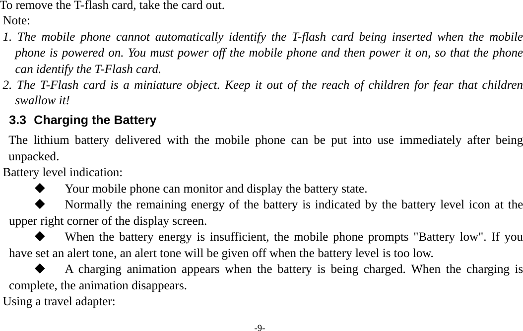  -9-  To remove the T-flash card, take the card out.   Note: 1. The mobile phone cannot automatically identify the T-flash card being inserted when the mobile phone is powered on. You must power off the mobile phone and then power it on, so that the phone can identify the T-Flash card. 2. The T-Flash card is a miniature object. Keep it out of the reach of children for fear that children swallow it! 3.3   Charging the Battery The lithium battery delivered with the mobile phone can be put into use immediately after being unpacked.  Battery level indication:  Your mobile phone can monitor and display the battery state.  Normally the remaining energy of the battery is indicated by the battery level icon at the    upper right corner of the display screen.  When the battery energy is insufficient, the mobile phone prompts &quot;Battery low&quot;. If you have set an alert tone, an alert tone will be given off when the battery level is too low.  A charging animation appears when the battery is being charged. When the charging is complete, the animation disappears. Using a travel adapter: 