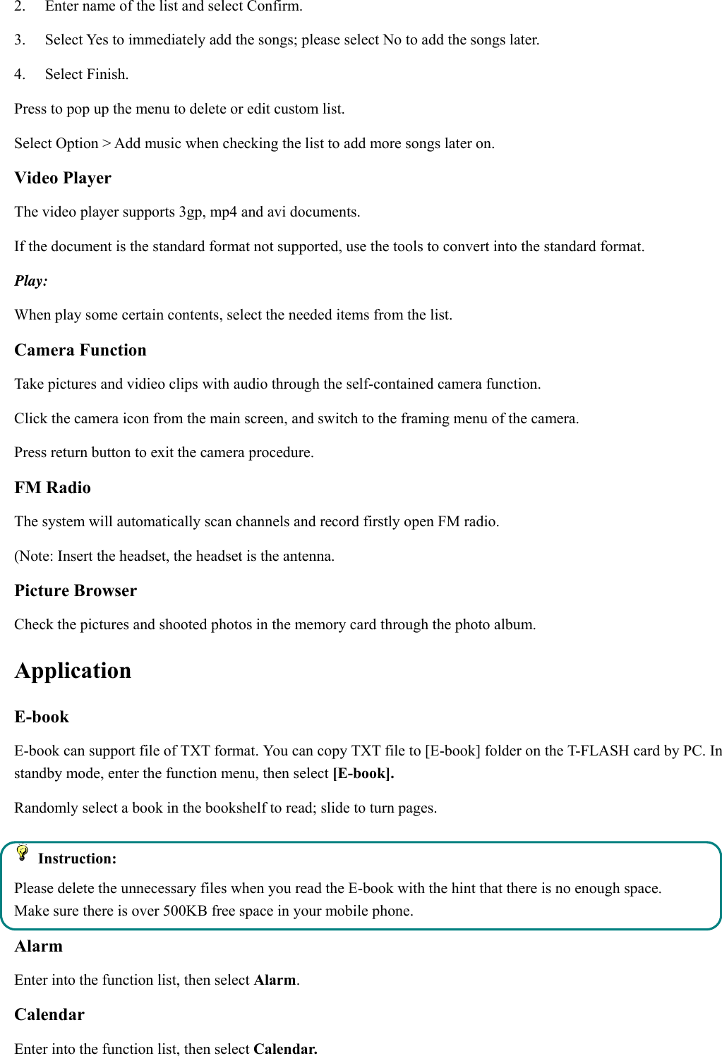 2.    Enter name of the list and select Confirm.   3.    Select Yes to immediately add the songs; please select No to add the songs later.   4.   Select Finish.  Press to pop up the menu to delete or edit custom list. Select Option &gt; Add music when checking the list to add more songs later on.   Video Player The video player supports 3gp, mp4 and avi documents. If the document is the standard format not supported, use the tools to convert into the standard format.     Play:  When play some certain contents, select the needed items from the list.   Camera Function   Take pictures and vidieo clips with audio through the self-contained camera function. Click the camera icon from the main screen, and switch to the framing menu of the camera. Press return button to exit the camera procedure.   FM Radio The system will automatically scan channels and record firstly open FM radio. (Note: Insert the headset, the headset is the antenna.   Picture Browser Check the pictures and shooted photos in the memory card through the photo album. Application  E-book   E-book can support file of TXT format. You can copy TXT file to [E-book] folder on the T-FLASH card by PC. In standby mode, enter the function menu, then select [E-book]. Randomly select a book in the bookshelf to read; slide to turn pages.    Instruction: Please delete the unnecessary files when you read the E-book with the hint that there is no enough space. Make sure there is over 500KB free space in your mobile phone. Alarm Enter into the function list, then select Alarm. Calendar Enter into the function list, then select Calendar. 