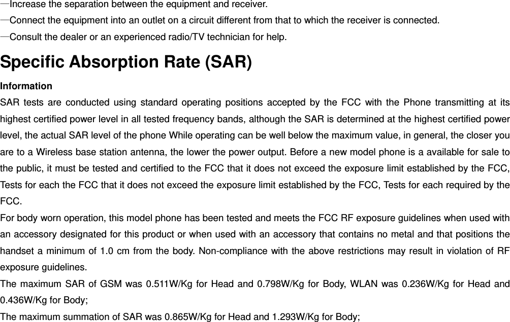 —Increase the separation between the equipment and receiver.       —Connect the equipment into an outlet on a circuit different from that to which the receiver is connected. —Consult the dealer or an experienced radio/TV technician for help. Specific Absorption Rate (SAR) Information SAR tests are conducted using standard operating positions accepted by the FCC with the Phone transmitting at its highest certified power level in all tested frequency bands, although the SAR is determined at the highest certified power level, the actual SAR level of the phone While operating can be well below the maximum value, in general, the closer you are to a Wireless base station antenna, the lower the power output. Before a new model phone is a available for sale to the public, it must be tested and certified to the FCC that it does not exceed the exposure limit established by the FCC, Tests for each the FCC that it does not exceed the exposure limit established by the FCC, Tests for each required by the FCC. For body worn operation, this model phone has been tested and meets the FCC RF exposure guidelines when used with an accessory designated for this product or when used with an accessory that contains no metal and that positions the handset a minimum of 1.0 cm from the body. Non-compliance with the above restrictions may result in violation of RF exposure guidelines. The maximum SAR of GSM was 0.511W/Kg for Head and 0.798W/Kg for Body, WLAN was 0.236W/Kg for Head and 0.436W/Kg for Body; The maximum summation of SAR was 0.865W/Kg for Head and 1.293W/Kg for Body;  