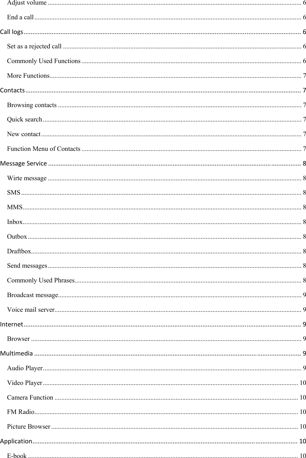 Adjust volume ....................................................................................................................................................... 6 End a call ............................................................................................................................................................... 6 Calllogs..............................................................................................................................................................6 Set as a rejected call .............................................................................................................................................. 6 Commonly Used Functions ................................................................................................................................... 6 More Functions ...................................................................................................................................................... 7 Contacts.............................................................................................................................................................7 Browsing contacts ................................................................................................................................................. 7 Quick search .......................................................................................................................................................... 7 New contact ........................................................................................................................................................... 7 Function Menu of Contacts ................................................................................................................................... 7 MessageService................................................................................................................................................8 Wirte message ....................................................................................................................................................... 8 SMS ....................................................................................................................................................................... 8 MMS ...................................................................................................................................................................... 8 Inbox ...................................................................................................................................................................... 8 Outbox ................................................................................................................................................................... 8 Draftbox................................................................................................................................................................. 8 Send messages ....................................................................................................................................................... 8 Commonly Used Phrases ....................................................................................................................................... 8 Broadcast message................................................................................................................................................. 9 Voice mail server ................................................................................................................................................... 9 Internet..............................................................................................................................................................9 Browser ................................................................................................................................................................. 9 Multimedia........................................................................................................................................................9 Audio Player .......................................................................................................................................................... 9 Video Player ........................................................................................................................................................ 10 Camera Function ................................................................................................................................................. 10 FM Radio ............................................................................................................................................................. 10 Picture Browser ................................................................................................................................................... 10 Application.......................................................................................................................................................10 E-book ................................................................................................................................................................. 10 