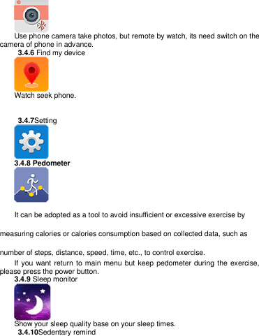    Use phone camera take photos, but remote by watch, its need switch on the camera of phone in advance.   3.4.6 Find my device  Watch seek phone.     3.4.7Setting    3.4.8 Pedometer       It can be adopted as a tool to avoid insufficient or excessive exercise by measuring calories or calories consumption based on collected data, such as number of steps, distance, speed, time, etc., to control exercise. If you want return  to main menu but keep pedometer during the exercise, please press the power button.   3.4.9 Sleep monitor  Show your sleep quality base on your sleep times.   3.4.10Sedentary remind 