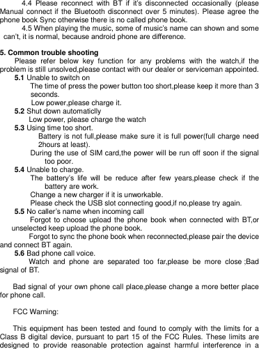         4.4  Please  reconnect  with  BT  if  it‘s  disconnected  occasionally  (please Manual connect if the Bluetooth disconnect over 5 minutes). Please agree the phone book Sync otherwise there is no called phone book.        4.5 When playing the music, some of music‘s name can shown and some can‘t, it is normal, because android phone are difference.    5. Common trouble shooting   Please  refer  below  key  function  for  any  problems  with  the  watch,if  the problem is still unsolved,please contact with our dealer or serviceman appointed.     5.1 Unable to switch on The time of press the power button too short,please keep it more than 3 seconds. Low power,please charge it.       5.2 Shut down automaticlly     Low power, please charge the watch     5.3 Using time too short. Battery is not full,please make sure it is full power(full charge need 2hours at least). During the use of SIM card,the power will be run off soon if the signal too poor.     5.4 Unable to charge. The  battery‘s  life  will  be  reduce  after  few  years,please  check  if  the battery are work.   Change a new charger if it is unworkable. Please check the USB slot connecting good,if no,please try again.     5.5 No caller‘s name when incoming call     Forgot to choose upload the phone book when connected with BT,or unselected keep upload the phone book.     Forgot to sync the phone book when reconnected,please pair the device and connect BT again.       5.6 Bad phone call voice.     Watch  and  phone  are  separated  too  far,please  be  more  close ;Bad signal of BT.      Bad signal of your own phone call place,please change a more better place for phone call.    FCC Warning: This equipment has been tested and found to  comply  with  the limits for a Class B digital  device, pursuant to part 15 of the FCC Rules. These limits are designed  to  provide  reasonable  protection  against  harmful  interference  in  a 