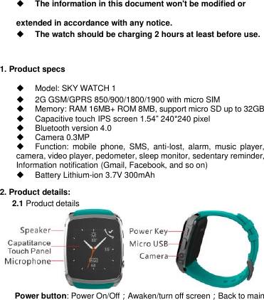            The information in this document won&apos;t be modified or extended in accordance with any notice.      The watch should be charging 2 hours at least before use.        1. Product specs     Model: SKY WATCH 1       2G GSM/GPRS 850/900/1800/1900 with micro SIM     Memory: RAM 16MB+ ROM 8MB, support micro SD up to 32GB     Capacitive touch IPS screen 1.54‖ 240*240 pixel     Bluetooth version 4.0     Camera 0.3MP     Function:  mobile  phone,  SMS,  anti-lost,  alarm,  music  player, camera, video player, pedometer, sleep monitor, sedentary reminder,   Information notification (Gmail, Facebook, and so on)     Battery Lithium-ion 3.7V 300mAh 2. Product details:      2.1 Product details              Power button: Power On/Off；Awaken/turn off screen；Back to main 