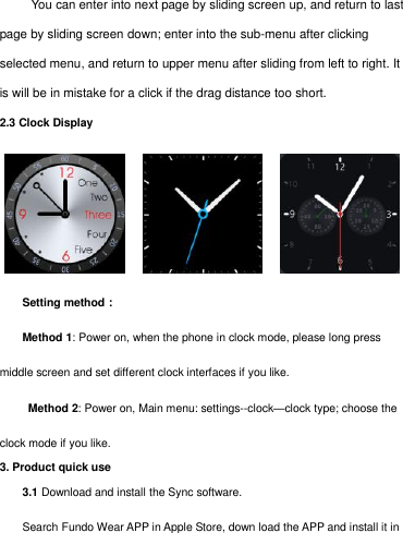        You can enter into next page by sliding screen up, and return to last page by sliding screen down; enter into the sub-menu after clicking selected menu, and return to upper menu after sliding from left to right. It is will be in mistake for a click if the drag distance too short.    2.3 Clock Display                 Setting method： Method 1: Power on, when the phone in clock mode, please long press middle screen and set different clock interfaces if you like.   Method 2: Power on, Main menu: settings--clock—clock type; choose the clock mode if you like. 3. Product quick use 3.1 Download and install the Sync software. Search Fundo Wear APP in Apple Store, down load the APP and install it in 