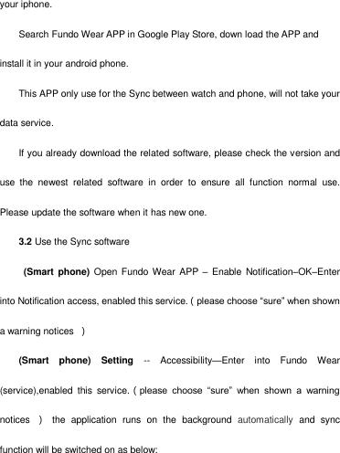   your iphone. Search Fundo Wear APP in Google Play Store, down load the APP and install it in your android phone. This APP only use for the Sync between watch and phone, will not take your data service.   If you already download the related software, please check the version and use  the  newest  related  software  in  order  to  ensure  all  function  normal  use. Please update the software when it has new one.       3.2 Use the Sync software   (Smart  phone)  Open Fundo Wear APP  –  Enable Notification–OK–Enter into Notification access, enabled this service.（please choose ―sure‖ when shown a warning notices  ） (Smart  phone)  Setting --  Accessibility—Enter  into  Fundo  Wear (service),enabled  this  service.（please  choose  ―sure‖  when  shown  a  warning notices  ）  the  application  runs  on  the  background  automatically  and  sync function will be switched on as below: 