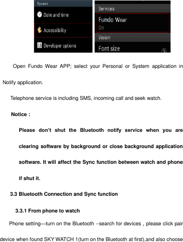        Open  Fundo  Wear  APP;  select  your  Personal  or  System  application  in Notify application.     Telephone service is including SMS, incoming call and seek watch. Notice： Please  don’t  shut  the  Bluetooth  notify  service  when  you  are clearing software by background or close background application software. It will affect the Sync function between watch and phone if shut it.     3.3 Bluetooth Connection and Sync function       3.3.1 From phone to watch Phone setting—turn on the Bluetooth --search for devices，please click pair device when found SKY WATCH 1(turn on the Bluetooth at first),and also choose 