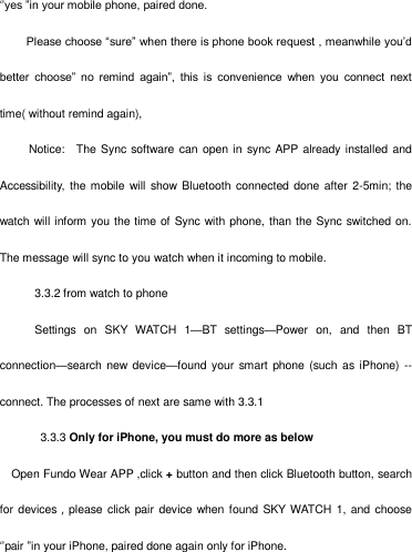   ‗‘yes ‖in your mobile phone, paired done.  Please choose ―sure‖ when there is phone book request , meanwhile you‘d better  choose‖  no  remind  again‖,  this  is  convenience  when  you  connect  next time( without remind again),      Notice:    The Sync software can  open in  sync APP already installed  and Accessibility, the mobile will show Bluetooth  connected done after  2-5min; the watch will inform you the time of Sync with phone, than the Sync switched on.   The message will sync to you watch when it incoming to mobile.       3.3.2 from watch to phone       Settings  on  SKY  WATCH  1—BT  settings—Power  on,  and  then  BT connection—search new device—found your  smart  phone (such as iPhone)  -- connect. The processes of next are same with 3.3.1        3.3.3 Only for iPhone, you must do more as below Open Fundo Wear APP ,click + button and then click Bluetooth button, search for devices，please click  pair  device when found  SKY WATCH 1, and  choose ‗‘pair ‖in your iPhone, paired done again only for iPhone. 