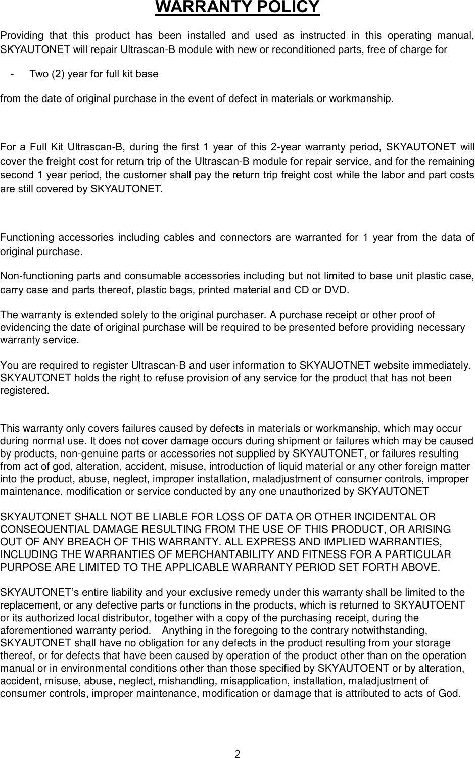 2  WARRANTY POLICY Providing  that  this  product  has  been  installed  and  used  as  instructed  in  this  operating  manual, SKYAUTONET will repair Ultrascan-B module with new or reconditioned parts, free of charge for   -  Two (2) year for full kit base  from the date of original purchase in the event of defect in materials or workmanship.      For  a Full Kit  Ultrascan-B,  during  the  first  1  year of  this 2-year  warranty  period,  SKYAUTONET  will cover the freight cost for return trip of the Ultrascan-B module for repair service, and for the remaining second 1 year period, the customer shall pay the return trip freight cost while the labor and part costs are still covered by SKYAUTONET.  Functioning  accessories  including  cables  and  connectors  are  warranted  for  1  year  from  the data  of original purchase. Non-functioning parts and consumable accessories including but not limited to base unit plastic case, carry case and parts thereof, plastic bags, printed material and CD or DVD.   The warranty is extended solely to the original purchaser. A purchase receipt or other proof of evidencing the date of original purchase will be required to be presented before providing necessary warranty service.  You are required to register Ultrascan-B and user information to SKYAUOTNET website immediately. SKYAUTONET holds the right to refuse provision of any service for the product that has not been registered.   This warranty only covers failures caused by defects in materials or workmanship, which may occur during normal use. It does not cover damage occurs during shipment or failures which may be caused by products, non-genuine parts or accessories not supplied by SKYAUTONET, or failures resulting from act of god, alteration, accident, misuse, introduction of liquid material or any other foreign matter into the product, abuse, neglect, improper installation, maladjustment of consumer controls, improper maintenance, modification or service conducted by any one unauthorized by SKYAUTONET  SKYAUTONET SHALL NOT BE LIABLE FOR LOSS OF DATA OR OTHER INCIDENTAL OR CONSEQUENTIAL DAMAGE RESULTING FROM THE USE OF THIS PRODUCT, OR ARISING OUT OF ANY BREACH OF THIS WARRANTY. ALL EXPRESS AND IMPLIED WARRANTIES, INCLUDING THE WARRANTIES OF MERCHANTABILITY AND FITNESS FOR A PARTICULAR PURPOSE ARE LIMITED TO THE APPLICABLE WARRANTY PERIOD SET FORTH ABOVE.  SKYAUTONET&rsquo;s entire liability and your exclusive remedy under this warranty shall be limited to the replacement, or any defective parts or functions in the products, which is returned to SKYAUTOENT or its authorized local distributor, together with a copy of the purchasing receipt, during the aforementioned warranty period.    Anything in the foregoing to the contrary notwithstanding, SKYAUTONET shall have no obligation for any defects in the product resulting from your storage thereof, or for defects that have been caused by operation of the product other than on the operation manual or in environmental conditions other than those specified by SKYAUTOENT or by alteration, accident, misuse, abuse, neglect, mishandling, misapplication, installation, maladjustment of consumer controls, improper maintenance, modification or damage that is attributed to acts of God.  