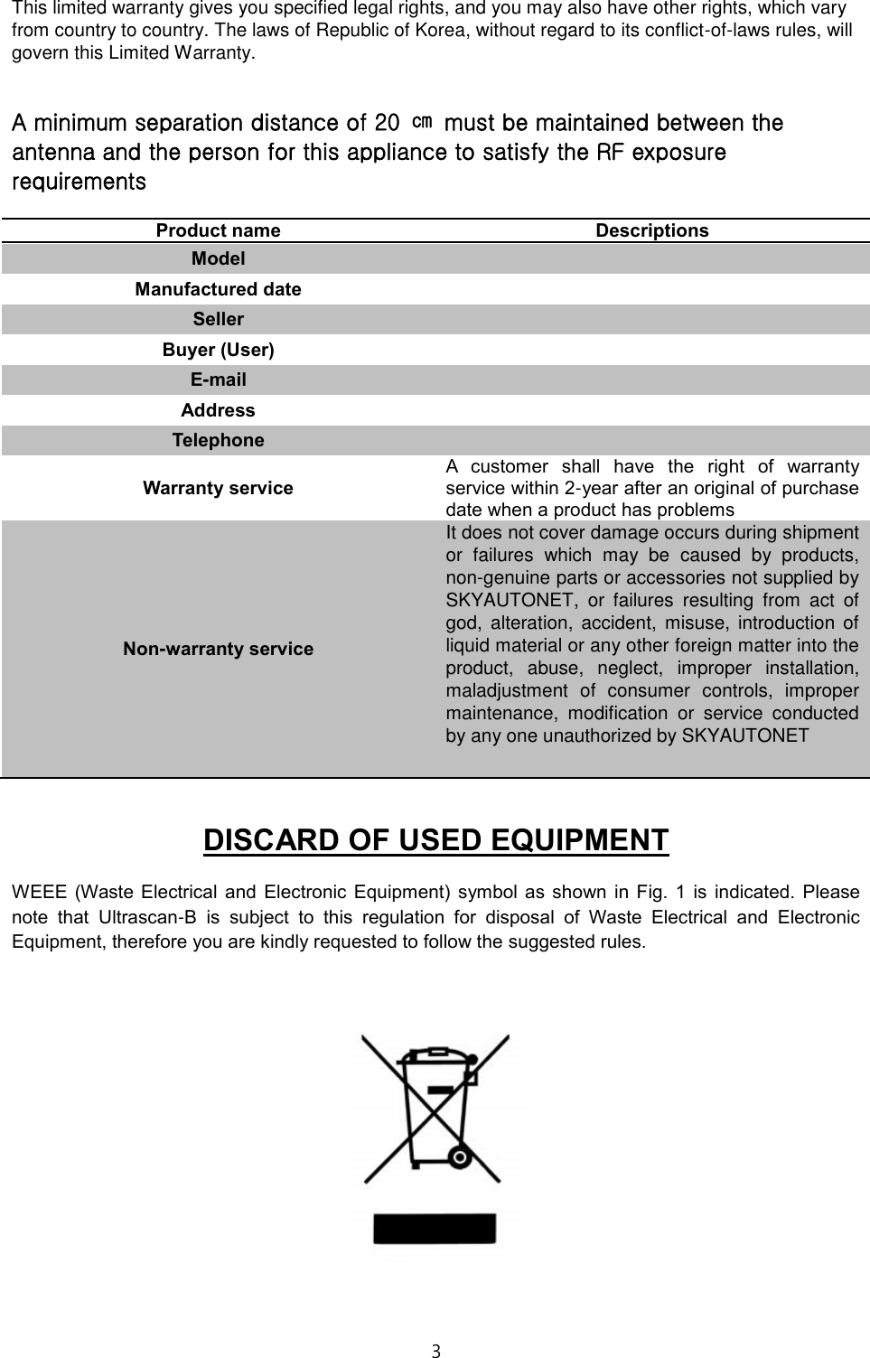 3  This limited warranty gives you specified legal rights, and you may also have other rights, which vary from country to country. The laws of Republic of Korea, without regard to its conflict-of-laws rules, will govern this Limited Warranty.  A minimum separation distance of 20  ㎝  must be maintained between the antenna and the person for this appliance to satisfy the RF exposure requirements  Product name Descriptions Model  Manufactured date  Seller  Buyer (User)  E-mail  Address  Telephone  Warranty service A  customer  shall  have  the  right  of  warranty service within 2-year after an original of purchase date when a product has problems Non-warranty service It does not cover damage occurs during shipment or  failures  which  may  be  caused  by  products, non-genuine parts or accessories not supplied by SKYAUTONET,  or  failures  resulting  from  act  of god,  alteration,  accident,  misuse,  introduction  of liquid material or any other foreign matter into the product,  abuse,  neglect,  improper  installation, maladjustment  of  consumer  controls,  improper maintenance,  modification  or  service  conducted by any one unauthorized by SKYAUTONET   DISCARD OF USED EQUIPMENT WEEE (Waste Electrical  and  Electronic  Equipment)  symbol  as shown  in  Fig.  1  is  indicated.  Please note  that  Ultrascan-B  is  subject  to  this  regulation  for  disposal  of  Waste  Electrical  and  Electronic Equipment, therefore you are kindly requested to follow the suggested rules.    