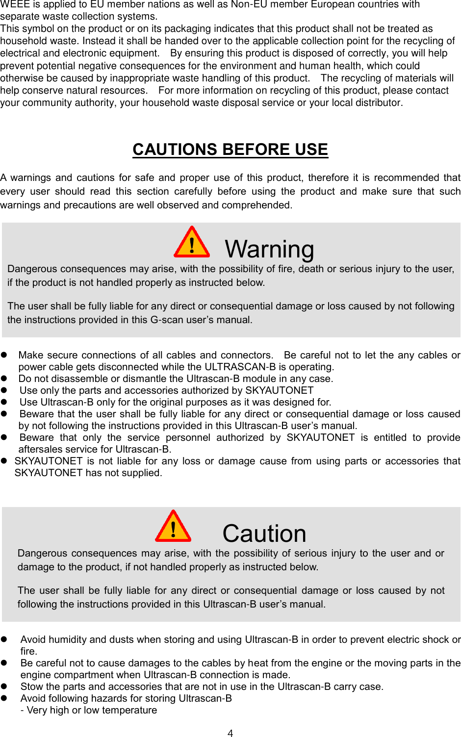4  WEEE is applied to EU member nations as well as Non-EU member European countries with separate waste collection systems. This symbol on the product or on its packaging indicates that this product shall not be treated as household waste. Instead it shall be handed over to the applicable collection point for the recycling of electrical and electronic equipment.    By ensuring this product is disposed of correctly, you will help prevent potential negative consequences for the environment and human health, which could otherwise be caused by inappropriate waste handling of this product.    The recycling of materials will help conserve natural resources.    For more information on recycling of this product, please contact your community authority, your household waste disposal service or your local distributor.  CAUTIONS BEFORE USE A  warnings  and  cautions  for  safe  and  proper  use of  this  product,  therefore  it  is  recommended  that every  user  should  read  this  section  carefully  before  using  the  product  and  make  sure  that  such warnings and precautions are well observed and comprehended.   Make secure connections of all cables and connectors.    Be careful  not to let the  any cables or power cable gets disconnected while the ULTRASCAN-B is operating.  Do not disassemble or dismantle the Ultrascan-B module in any case.    Use only the parts and accessories authorized by SKYAUTONET    Use Ultrascan-B only for the original purposes as it was designed for.    Beware that the user shall be fully liable for any direct or consequential damage or loss caused by not following the instructions provided in this Ultrascan-B user&rsquo;s manual.    Beware  that  only  the  service  personnel  authorized  by  SKYAUTONET  is  entitled  to  provide aftersales service for Ultrascan-B.    SKYAUTONET  is  not  liable  for  any  loss  or  damage  cause  from  using  parts  or  accessories  that SKYAUTONET has not supplied.       Avoid humidity and dusts when storing and using Ultrascan-B in order to prevent electric shock or fire.  Be careful not to cause damages to the cables by heat from the engine or the moving parts in the engine compartment when Ultrascan-B connection is made.  Stow the parts and accessories that are not in use in the Ultrascan-B carry case.  Avoid following hazards for storing Ultrascan-B - Very high or low temperature  Warning Dangerous consequences may arise, with the possibility of fire, death or serious injury to the user, if the product is not handled properly as instructed below. The user shall be fully liable for any direct or consequential damage or loss caused by not following the instructions provided in this G-scan user&rsquo;s manual.  Caution Dangerous  consequences  may arise, with the possibility  of serious injury to the  user and  or damage to the product, if not handled properly as instructed below. The  user  shall  be  fully  liable  for  any  direct  or  consequential  damage  or  loss  caused  by  not following the instructions provided in this Ultrascan-B user&rsquo;s manual. 