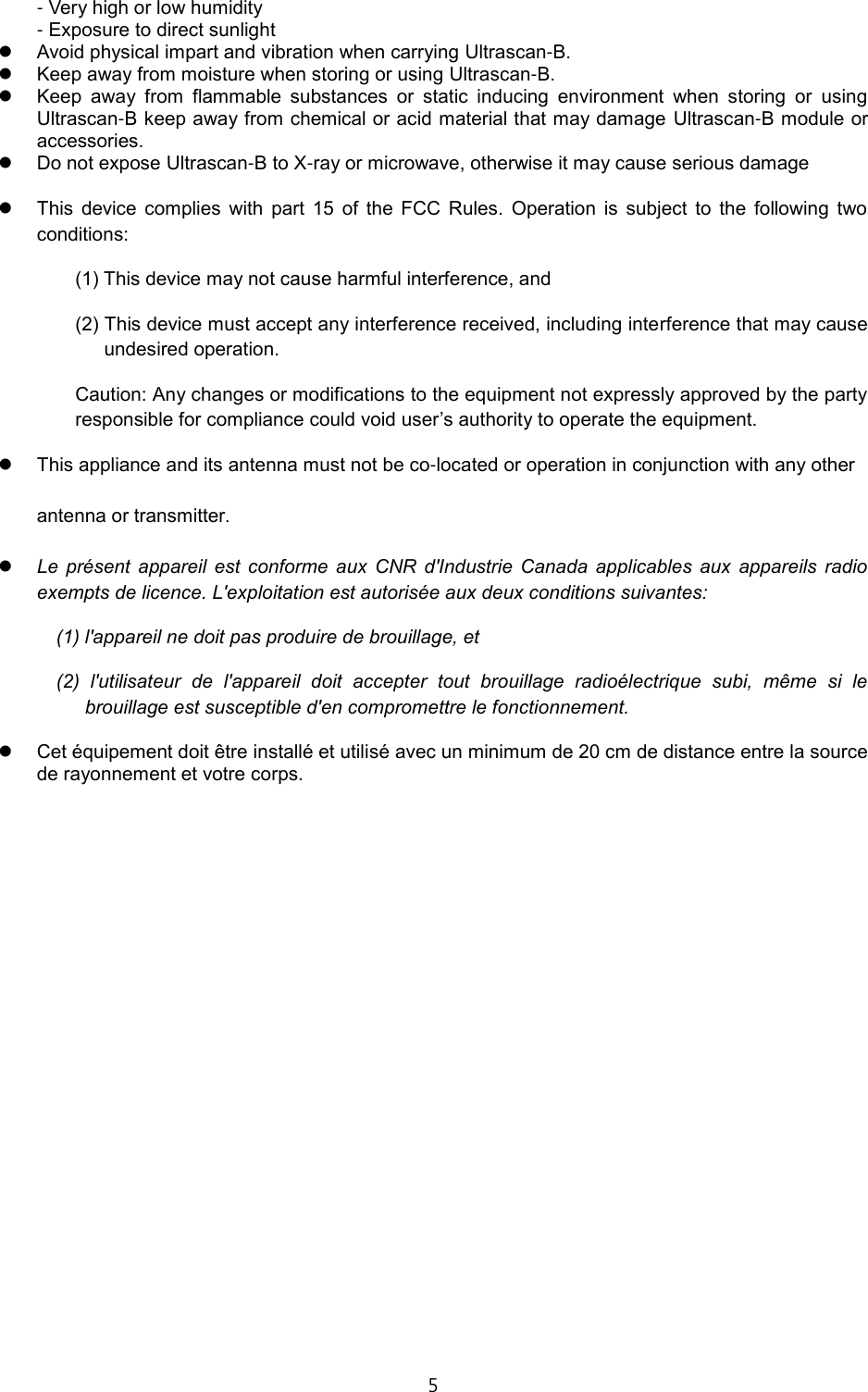 5  - Very high or low humidity   - Exposure to direct sunlight    Avoid physical impart and vibration when carrying Ultrascan-B.  Keep away from moisture when storing or using Ultrascan-B.  Keep  away  from  flammable  substances  or  static  inducing  environment  when  storing  or  using Ultrascan-B keep away from chemical or acid material that may damage  Ultrascan-B module or accessories.  Do not expose Ultrascan-B to X-ray or microwave, otherwise it may cause serious damage   This  device  complies  with  part  15  of  the  FCC  Rules.  Operation  is  subject  to  the  following  two conditions: (1) This device may not cause harmful interference, and (2) This device must accept any interference received, including interference that may cause undesired operation. Caution: Any changes or modifications to the equipment not expressly approved by the party responsible for compliance could void user&rsquo;s authority to operate the equipment.  This appliance and its antenna must not be co-located or operation in conjunction with any other   antenna or transmitter.  Le  pr&eacute;sent  appareil  est  conforme  aux  CNR  d'Industrie  Canada  applicables  aux  appareils  radio exempts de licence. L'exploitation est autoris&eacute;e aux deux conditions suivantes:   (1) l'appareil ne doit pas produire de brouillage, et   (2)  l'utilisateur  de  l'appareil  doit  accepter  tout  brouillage  radio&eacute;lectrique  subi,  m&ecirc;me  si  le brouillage est susceptible d'en compromettre le fonctionnement.  Cet &eacute;quipement doit &ecirc;tre install&eacute; et utilis&eacute; avec un minimum de 20 cm de distance entre la source de rayonnement et votre corps.                          