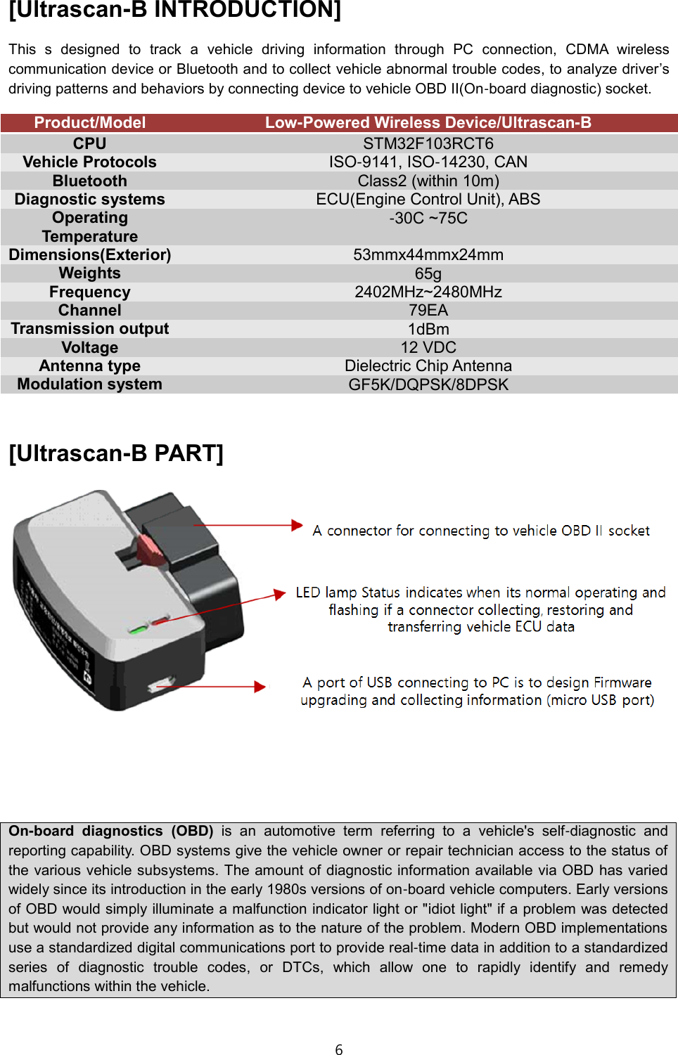 6  [Ultrascan-B INTRODUCTION] This  s  designed  to  track  a  vehicle  driving  information  through  PC  connection,  CDMA  wireless communication device or Bluetooth and to collect vehicle abnormal trouble codes, to analyze driver&rsquo;s driving patterns and behaviors by connecting device to vehicle OBD II(On-board diagnostic) socket. Product/Model Low-Powered Wireless Device/Ultrascan-B CPU STM32F103RCT6 Vehicle Protocols ISO-9141, ISO-14230, CAN Bluetooth Class2 (within 10m) Diagnostic systems ECU(Engine Control Unit), ABS Operating Temperature -30C ~75C Dimensions(Exterior) 53mmx44mmx24mm Weights 65g Frequency 2402MHz~2480MHz Channel 79EA Transmission output 1dBm Voltage 12 VDC Antenna type Dielectric Chip Antenna Modulation system GF5K/DQPSK/8DPSK  [Ultrascan-B PART]      On-board  diagnostics  (OBD)  is  an  automotive  term  referring  to  a  vehicle's  self-diagnostic  and reporting capability. OBD systems give the vehicle owner or repair technician access to the status of the various vehicle subsystems. The amount of diagnostic information available via OBD has varied widely since its introduction in the early 1980s versions of on-board vehicle computers. Early versions of OBD would simply illuminate a malfunction indicator light or "idiot light" if a problem was detected but would not provide any information as to the nature of the problem. Modern OBD implementations use a standardized digital communications port to provide real-time data in addition to a standardized series  of  diagnostic  trouble  codes,  or  DTCs,  which  allow  one  to  rapidly  identify  and  remedy malfunctions within the vehicle.  