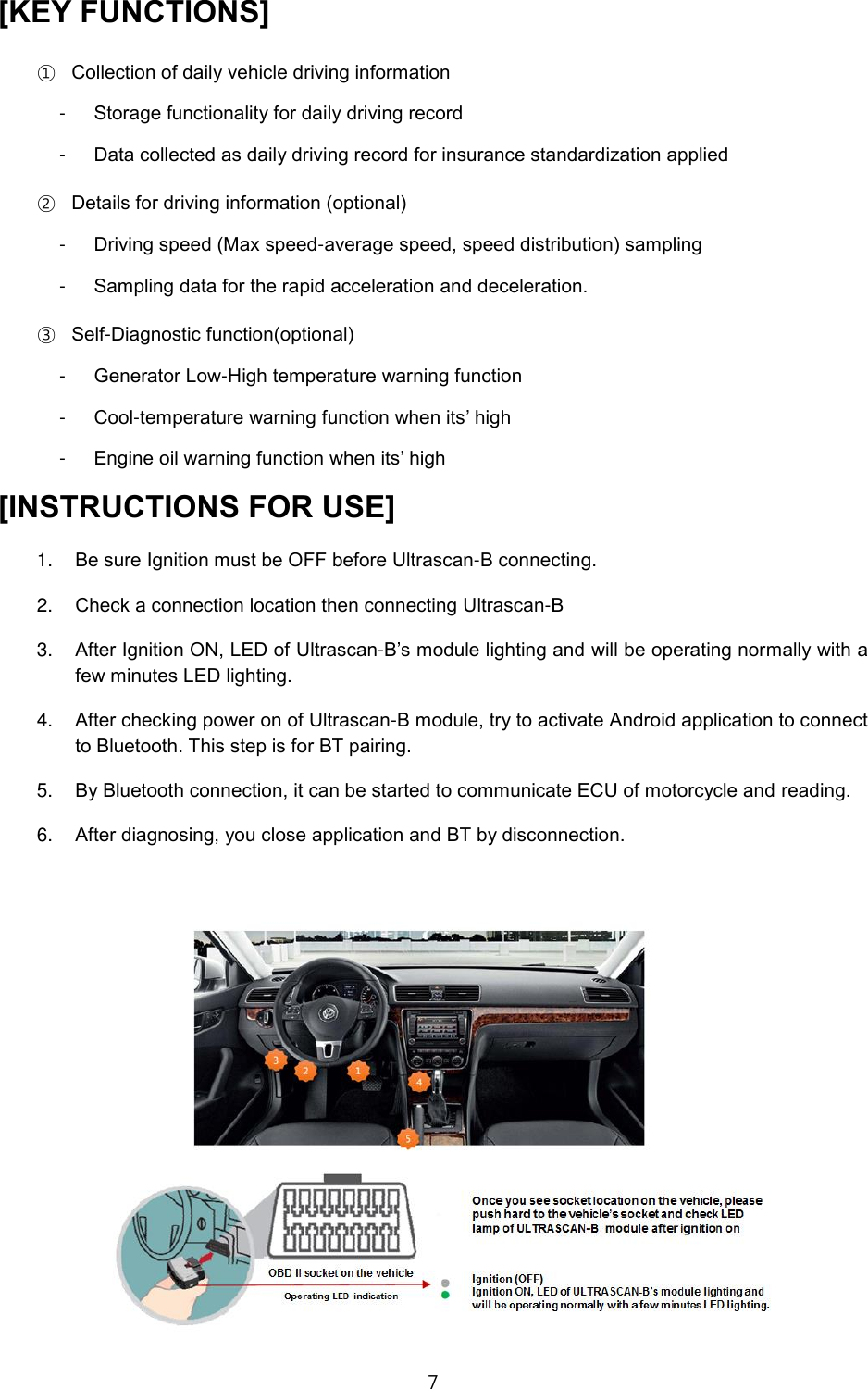 7  [KEY FUNCTIONS] ① Collection of daily vehicle driving information -  Storage functionality for daily driving record -  Data collected as daily driving record for insurance standardization applied ② Details for driving information (optional) -  Driving speed (Max speed-average speed, speed distribution) sampling -  Sampling data for the rapid acceleration and deceleration. ③ Self-Diagnostic function(optional) -  Generator Low-High temperature warning function -  Cool-temperature warning function when its&rsquo; high -  Engine oil warning function when its&rsquo; high [INSTRUCTIONS FOR USE] 1. Be sure Ignition must be OFF before Ultrascan-B connecting. 2. Check a connection location then connecting Ultrascan-B 3. After Ignition ON, LED of Ultrascan-B&rsquo;s module lighting and will be operating normally with a few minutes LED lighting. 4. After checking power on of Ultrascan-B module, try to activate Android application to connect to Bluetooth. This step is for BT pairing.   5. By Bluetooth connection, it can be started to communicate ECU of motorcycle and reading. 6. After diagnosing, you close application and BT by disconnection.  
