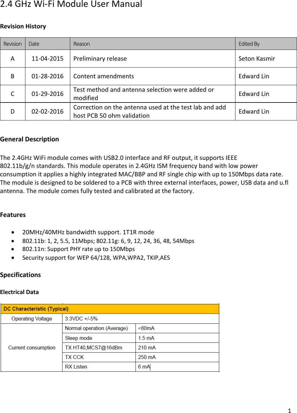 1  2.4 GHz Wi-Fi Module User Manual  Revision History  Revision Date Reason Edited By A  11-04-2015 Preliminary release Seton Kasmir B  01-28-2016 Content amendments  Edward Lin C  01-29-2016 Test method and antenna selection were added or modified Edward Lin D  02-02-2016 Correction on the antenna used at the test lab and add host PCB 50 ohm validation Edward Lin   General Description  The 2.4GHz WiFi module comes with USB2.0 interface and RF output, it supports IEEE 802.11b/g/n standards. This module operates in 2.4GHz ISM frequency band with low power consumption it applies a highly integrated MAC/BBP and RF single chip with up to 150Mbps data rate. The module is designed to be soldered to a PCB with three external interfaces, power, USB data and u.fl antenna. The module comes fully tested and calibrated at the factory.   Features  • 20MHz/40MHz bandwidth support. 1T1R mode • 802.11b: 1, 2, 5.5, 11Mbps; 802.11g: 6, 9, 12, 24, 36, 48, 54Mbps • 802.11n: Support PHY rate up to 150Mbps • Security support for WEP 64/128, WPA,WPA2, TKIP,AES  Specifications  Electrical Data       