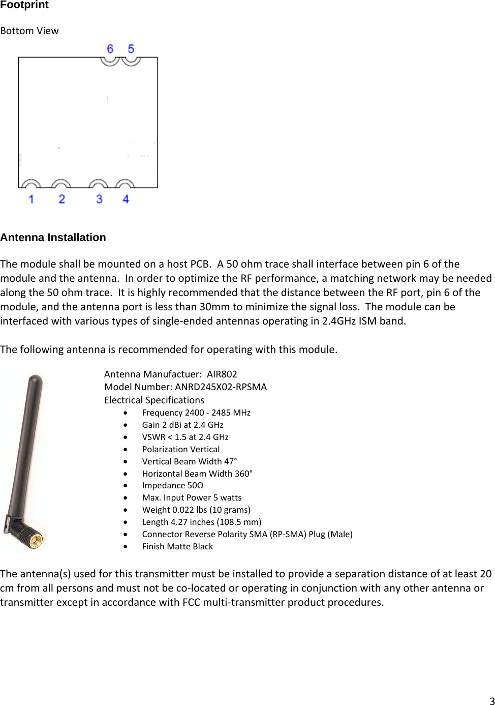 3  Footprint  Bottom View   Antenna Installation  The module shall be mounted on a host PCB.  A 50 ohm trace shall interface between pin 6 of the module and the antenna.  In order to optimize the RF performance, a matching network may be needed along the 50 ohm trace.  It is highly recommended that the distance between the RF port, pin 6 of the module, and the antenna port is less than 30mm to minimize the signal loss.  The module can be interfaced with various types of single-ended antennas operating in 2.4GHz ISM band.    The following antenna is recommended for operating with this module.     The antenna(s) used for this transmitter must be installed to provide a separation distance of at least 20 cm from all persons and must not be co-located or operating in conjunction with any other antenna or transmitter except in accordance with FCC multi-transmitter product procedures.   Antenna Manufactuer:  AIR802 Model Number: ANRD245X02-RPSMA Electrical Specifications • Frequency 2400 - 2485 MHz • Gain 2 dBi at 2.4 GHz  • VSWR &lt; 1.5 at 2.4 GHz  • Polarization Vertical  • Vertical Beam Width 47°  • Horizontal Beam Width 360°  • Impedance 50Ω  • Max. Input Power 5 watts  • Weight 0.022 lbs (10 grams)  • Length 4.27 inches (108.5 mm)  • Connector Reverse Polarity SMA (RP-SMA) Plug (Male)  • Finish Matte Black 