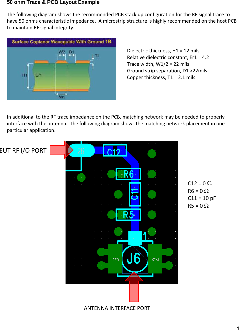 4  50 ohm Trace &amp; PCB Layout Example  The following diagram shows the recommended PCB stack up configuration for the RF signal trace to have 50 ohms characteristic impedance.  A microstrip structure is highly recommended on the host PCB to maintain RF signal integrity.     In additional to the RF trace impedance on the PCB, matching network may be needed to properly interface with the antenna.  The following diagram shows the matching network placement in one particular application.      C12 = 0 Ω R6 = 0 Ω C11 = 10 pF R5 = 0 Ω EUT RF I/O PORT ANTENNA INTERFACE PORT Dielectric thickness, H1 = 12 mils Relative dielectric constant, Er1 = 4.2 Trace width, W1/2 = 22 mils Ground strip separation, D1 &gt;22mils Copper thickness, T1 = 2.1 mils 