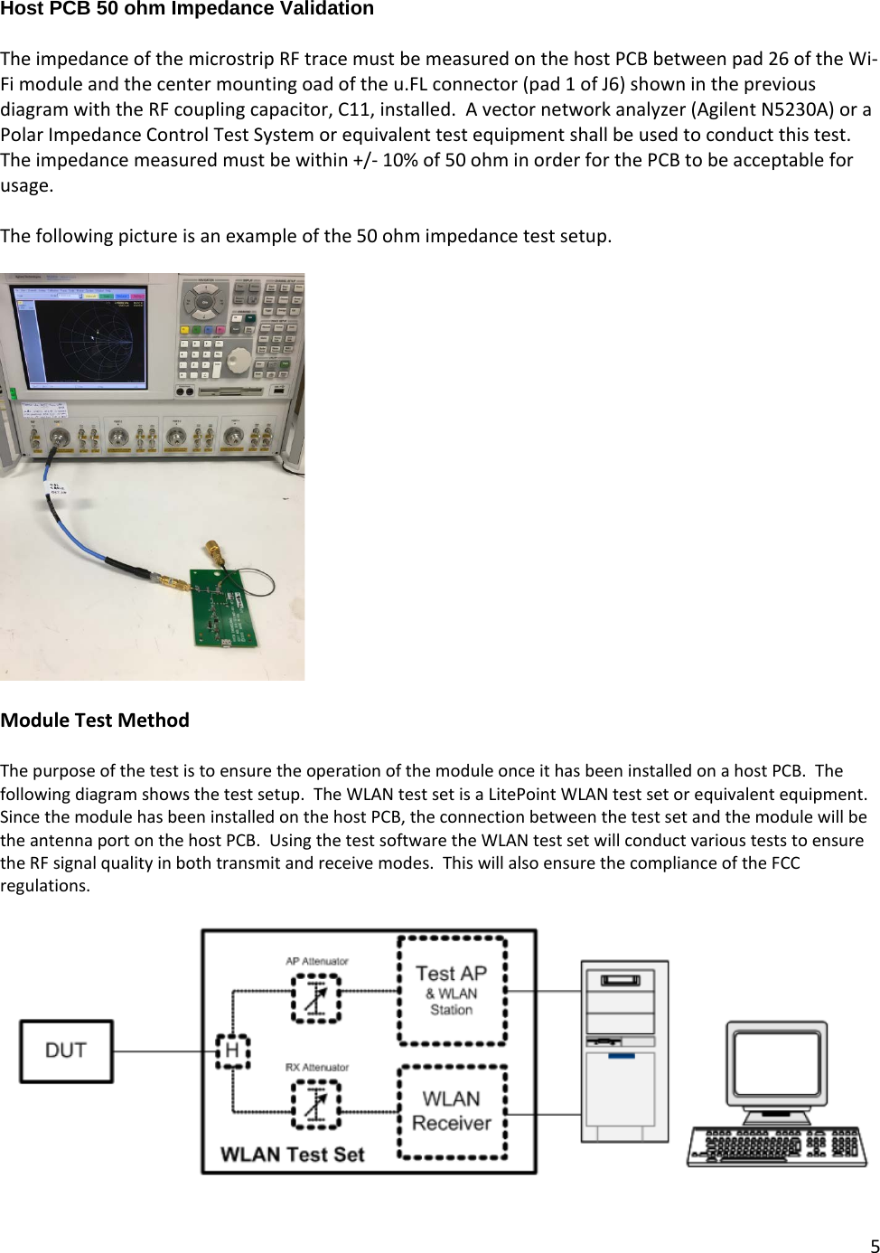 5  Host PCB 50 ohm Impedance Validation  The impedance of the microstrip RF trace must be measured on the host PCB between pad 26 of the Wi-Fi module and the center mounting oad of the u.FL connector (pad 1 of J6) shown in the previous diagram with the RF coupling capacitor, C11, installed.  A vector network analyzer (Agilent N5230A) or a Polar Impedance Control Test System or equivalent test equipment shall be used to conduct this test.  The impedance measured must be within +/- 10% of 50 ohm in order for the PCB to be acceptable for usage.  The following picture is an example of the 50 ohm impedance test setup.    Module Test Method  The purpose of the test is to ensure the operation of the module once it has been installed on a host PCB.  The following diagram shows the test setup.  The WLAN test set is a LitePoint WLAN test set or equivalent equipment.  Since the module has been installed on the host PCB, the connection between the test set and the module will be the antenna port on the host PCB.  Using the test software the WLAN test set will conduct various tests to ensure the RF signal quality in both transmit and receive modes.  This will also ensure the compliance of the FCC regulations.    