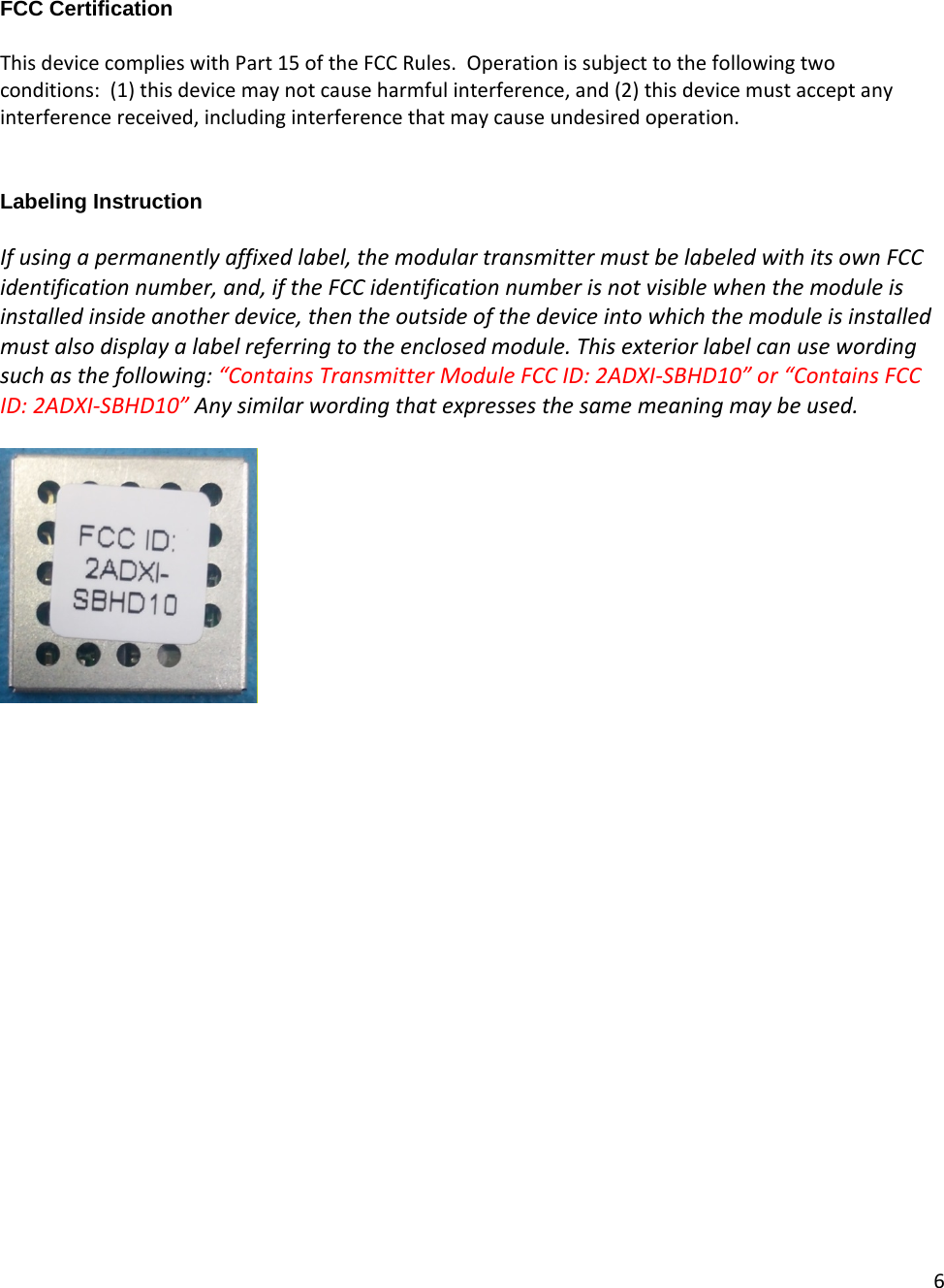 6    FCC Certification  This device complies with Part 15 of the FCC Rules.  Operation is subject to the following two conditions:  (1) this device may not cause harmful interference, and (2) this device must accept any interference received, including interference that may cause undesired operation.   Labeling Instruction  If using a permanently affixed label, the modular transmitter must be labeled with its own FCC identification number, and, if the FCC identification number is not visible when the module is installed inside another device, then the outside of the device into which the module is installed must also display a label referring to the enclosed module. This exterior label can use wording such as the following: “Contains Transmitter Module FCC ID: 2ADXI-SBHD10” or “Contains FCC ID: 2ADXI-SBHD10” Any similar wording that expresses the same meaning may be used.   