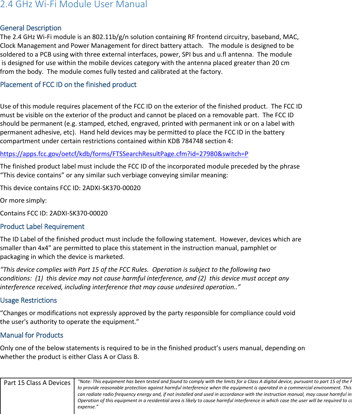 2.4 GHz Wi-Fi Module User Manual  General Description The 2.4 GHz Wi-Fi module is an 802.11b/g/n solution containing RF frontend circuitry, baseband, MAC, Clock Management and Power Management for direct battery attach.   The module is designed to be  Placement of FCC ID on the finished product  Use of this module requires placement of the FCC ID on the exterior of the finished product.  The FCC ID must be visible on the exterior of the product and cannot be placed on a removable part.  The FCC ID should be permanent (e.g. stamped, etched, engraved, printed with permanent ink or on a label with permanent adhesive, etc).  Hand held devices may be permitted to place the FCC ID in the battery compartment under certain restrictions contained within KDB 784748 section 4: https://apps.fcc.gov/oetcf/kdb/forms/FTSSearchResultPage.cfm?id=27980&amp;switch=P The finished product label must include the FCC ID of the incorporated module preceded by the phrase &ldquo;This device contains&rdquo; or any similar such verbiage conveying similar meaning: This device contains FCC ID: 2ADXI-SK370-00020 Or more simply: Contains FCC ID: 2ADXI-SK370-00020 Product Label Requirement The ID Label of the finished product must include the following statement.  However, devices which are smaller than 4x4&rdquo; are permitted to place this statement in the instruction manual, pamphlet or packaging in which the device is marketed. &ldquo;This device complies with Part 15 of the FCC Rules.  Operation is subject to the following two conditions:  (1)  this device may not cause harmful interference, and (2)  this device must accept any interference received, including interference that may cause undesired operation..&rdquo; Usage Restrictions &ldquo;Changes or modifications not expressly approved by the party responsible for compliance could void the user's authority to operate the equipment.&rdquo; Manual for Products Only one of the below statements is required to be in the finished product&rsquo;s users manual, depending on whether the product is either Class A or Class B.  Part 15 Class A Devices &ldquo;Note: This equipment has been tested and found to comply with the limits for a Class A digital device, pursuant to part 15 of the FCC Rules. These limits are designed to provide reasonable protection against harmful interference when the equipment is operated in a commercial environment. This equipment generates, uses, and can radiate radio frequency energy and, if not installed and used in accordance with the instruction manual, may cause harmful interference to radio communications. Operation of this equipment in a residential area is likely to cause harmful interference in which case the user will be required to correct the interference at his own expense.&rdquo; soldered to a PCB using with three external interfaces, power, SPI bus and u.fl antenna.  The module is designed for use within the mobile devices category with the antenna placed greater than 20 cm from the body.  The module comes fully tested and calibrated at the factory. 