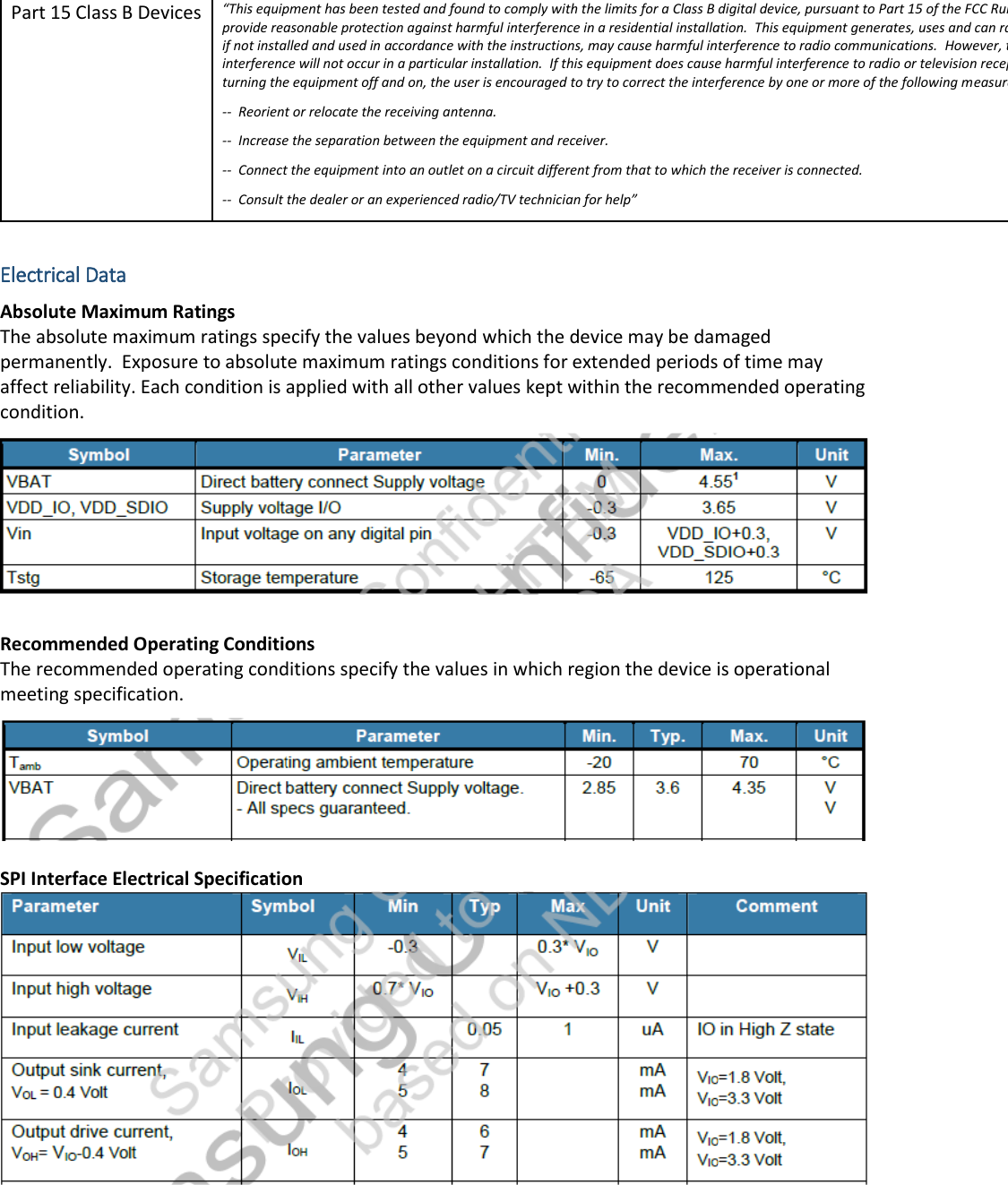 Part 15 Class B Devices &ldquo;This equipment has been tested and found to comply with the limits for a Class B digital device, pursuant to Part 15 of the FCC Rules.  These limits are designed to provide reasonable protection against harmful interference in a residential installation.  This equipment generates, uses and can radiate radio frequency energy and, if not installed and used in accordance with the instructions, may cause harmful interference to radio communications.  However, there is no guarantee that interference will not occur in a particular installation.  If this equipment does cause harmful interference to radio or television reception, which can be determined by turning the equipment off and on, the user is encouraged to try to correct the interference by one or more of the following measures: --  Reorient or relocate the receiving antenna. --  Increase the separation between the equipment and receiver. --  Connect the equipment into an outlet on a circuit different from that to which the receiver is connected. --  Consult the dealer or an experienced radio/TV technician for help&rdquo;  Electrical Data Absolute Maximum Ratings The absolute maximum ratings specify the values beyond which the device may be damaged permanently.  Exposure to absolute maximum ratings conditions for extended periods of time may affect reliability. Each condition is applied with all other values kept within the recommended operating condition.  Recommended Operating Conditions The recommended operating conditions specify the values in which region the device is operational meeting specification.  SPI Interface Electrical Specification    