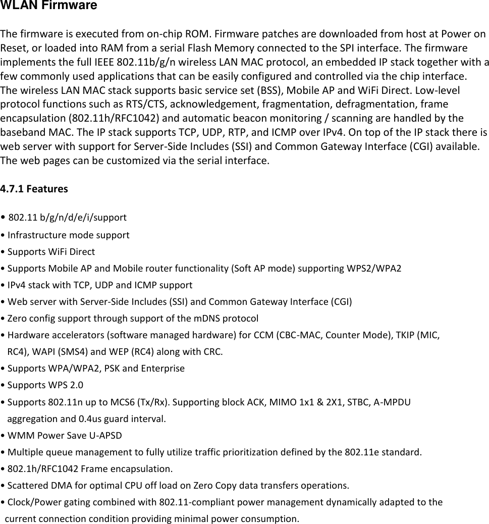WLAN Firmware  The firmware is executed from on-chip ROM. Firmware patches are downloaded from host at Power on Reset, or loaded into RAM from a serial Flash Memory connected to the SPI interface. The firmware implements the full IEEE 802.11b/g/n wireless LAN MAC protocol, an embedded IP stack together with a few commonly used applications that can be easily configured and controlled via the chip interface. The wireless LAN MAC stack supports basic service set (BSS), Mobile AP and WiFi Direct. Low-level protocol functions such as RTS/CTS, acknowledgement, fragmentation, defragmentation, frame encapsulation (802.11h/RFC1042) and automatic beacon monitoring / scanning are handled by the baseband MAC. The IP stack supports TCP, UDP, RTP, and ICMP over IPv4. On top of the IP stack there is web server with support for Server-Side Includes (SSI) and Common Gateway Interface (CGI) available. The web pages can be customized via the serial interface.  4.7.1 Features  &bull; 802.11 b/g/n/d/e/i/support &bull; Infrastructure mode support &bull; Supports WiFi Direct &bull; Supports Mobile AP and Mobile router functionality (Soft AP mode) supporting WPS2/WPA2  &bull; IPv4 stack with TCP, UDP and ICMP support &bull; Web server with Server-Side Includes (SSI) and Common Gateway Interface (CGI) &bull; Zero config support through support of the mDNS protocol &bull; Hardware accelerators (software managed hardware) for CCM (CBC-MAC, Counter Mode), TKIP (MIC,    RC4), WAPI (SMS4) and WEP (RC4) along with CRC. &bull; Supports WPA/WPA2, PSK and Enterprise &bull; Supports WPS 2.0 &bull; Supports 802.11n up to MCS6 (Tx/Rx). Supporting block ACK, MIMO 1x1 &amp; 2X1, STBC, A-MPDU    aggregation and 0.4us guard interval. &bull; WMM Power Save U-APSD &bull; Multiple queue management to fully utilize traffic prioritization defined by the 802.11e standard. &bull; 802.1h/RFC1042 Frame encapsulation. &bull; Scattered DMA for optimal CPU off load on Zero Copy data transfers operations. &bull; Clock/Power gating combined with 802.11-compliant power management dynamically adapted to the   current connection condition providing minimal power consumption. 