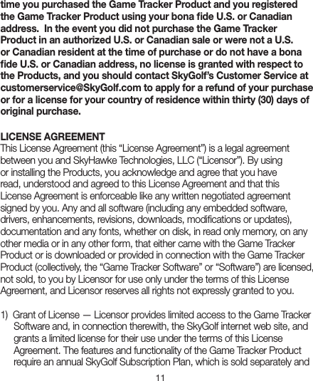 11time you purchased the Game Tracker Product and you registered the Game Tracker Product using your bona ﬁde U.S. or Canadian address.  In the event you did not purchase the Game Tracker Product in an authorized U.S. or Canadian sale or were not a U.S. or Canadian resident at the time of purchase or do not have a bona ﬁde U.S. or Canadian address, no license is granted with respect to the Products, and you should contact SkyGolf’s Customer Service at customerservice@SkyGolf.com to apply for a refund of your purchase or for a license for your country of residence within thirty (30) days of original purchase.LICENSE AGREEMENTThis License Agreement (this “License Agreement”) is a legal agreement between you and SkyHawke Technologies, LLC (“Licensor”). By using or installing the Products, you acknowledge and agree that you have read, understood and agreed to this License Agreement and that this License Agreement is enforceable like any written negotiated agreement signed by you. Any and all software (including any embedded software, drivers, enhancements, revisions, downloads, modiﬁcations or updates), documentation and any fonts, whether on disk, in read only memory, on any other media or in any other form, that either came with the Game Tracker Product or is downloaded or provided in connection with the Game Tracker Product (collectively, the “Game Tracker Software” or “Software”) are licensed, not sold, to you by Licensor for use only under the terms of this License Agreement, and Licensor reserves all rights not expressly granted to you. 1)  Grant of License — Licensor provides limited access to the Game TrackerSoftware and, in connection therewith, the SkyGolf internet web site, andgrants a limited license for their use under the terms of this License Agreement. The features and functionality of the Game Tracker Product require an annual SkyGolf Subscription Plan, which is sold separately and 