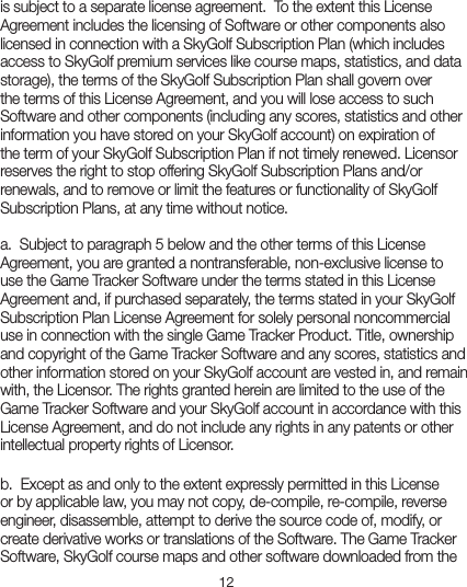 12is subject to a separate license agreement.  To the extent this License Agreement includes the licensing of Software or other components also licensed in connection with a SkyGolf Subscription Plan (which includes access to SkyGolf premium services like course maps, statistics, and data storage), the terms of the SkyGolf Subscription Plan shall govern over the terms of this License Agreement, and you will lose access to such Software and other components (including any scores, statistics and other information you have stored on your SkyGolf account) on expiration of the term of your SkyGolf Subscription Plan if not timely renewed. Licensor reserves the right to stop offering SkyGolf Subscription Plans and/or renewals, and to remove or limit the features or functionality of SkyGolf Subscription Plans, at any time without notice.  a.  Subject to paragraph 5 below and the other terms of this License Agreement, you are granted a nontransferable, non-exclusive license to use the Game Tracker Software under the terms stated in this License Agreement and, if purchased separately, the terms stated in your SkyGolf Subscription Plan License Agreement for solely personal noncommercial use in connection with the single Game Tracker Product. Title, ownership and copyright of the Game Tracker Software and any scores, statistics and other information stored on your SkyGolf account are vested in, and remain with, the Licensor. The rights granted herein are limited to the use of the Game Tracker Software and your SkyGolf account in accordance with this License Agreement, and do not include any rights in any patents or other intellectual property rights of Licensor.  b.  Except as and only to the extent expressly permitted in this License or by applicable law, you may not copy, de-compile, re-compile, reverse engineer, disassemble, attempt to derive the source code of, modify, or create derivative works or translations of the Software. The Game Tracker Software, SkyGolf course maps and other software downloaded from the 