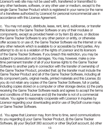 13Licensor’s web site may not be used with, transferred or transmitted to any other hardware, software, or any other user or medium, except to the single Game Tracker Product which is registered in your name (or the name of a transferee authorized by Licensor) for personal noncommercial use in accordance with this License Agreement. c.  You may not assign, distribute, lease, rent, lend, sublicense, or transfer this license to the Game Tracker Software or any of their modules or components, except as provided herein or by item (b) above, or disclose the Game Tracker Software to any other person or entity, or otherwise offer access to or use of, the Game Tracker Software via the Internet or via any other network which is available to or accessible by third parties. Any attempt to do so is a violation of the rights of Licensor and its licensors of the Game Tracker Software. If you breach this restriction, you may be subject to prosecution and damages. You may, however, make a one-time permanent transfer of all of your license rights to the Game Tracker Software to another party in connection with the transfer of ownership of the Game Tracker Product, provided that: (a) the transfer must include the Game Tracker Product and all of the Game Tracker Software, including all its component parts, original media, printed materials and this License; (b) you do not retain any copies of the Game Tracker Software, full or partial, including copies stored on a computer or other storage device; (c) the party receiving the Game Tracker Software reads and agrees to accept the terms and conditions of this License and (d) the transfer is not of a commercial nature. You agree to reasonably cooperate with Licensor in inquiries by Licensor regarding your downloading and/or use of SkyGolf course maps or Game Tracker Software.d.  You agree that Licensor may, from time to time, send communications to you regarding (i) your Game Tracker Product, (ii) the Game Tracker Software, (iii) your SkyGolf 360 account or other SkyGolf account, (iv) other 