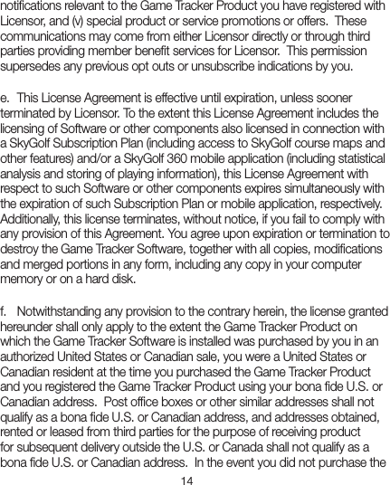 14notiﬁcations relevant to the Game Tracker Product you have registered with Licensor, and (v) special product or service promotions or offers.  These communications may come from either Licensor directly or through third parties providing member beneﬁt services for Licensor.  This permission supersedes any previous opt outs or unsubscribe indications by you.e.  This License Agreement is effective until expiration, unless sooner terminated by Licensor. To the extent this License Agreement includes the licensing of Software or other components also licensed in connection with a SkyGolf Subscription Plan (including access to SkyGolf course maps and other features) and/or a SkyGolf 360 mobile application (including statistical analysis and storing of playing information), this License Agreement with respect to such Software or other components expires simultaneously with the expiration of such Subscription Plan or mobile application, respectively.  Additionally, this license terminates, without notice, if you fail to comply with any provision of this Agreement. You agree upon expiration or termination to destroy the Game Tracker Software, together with all copies, modiﬁcations and merged portions in any form, including any copy in your computer memory or on a hard disk.f.  Notwithstanding any provision to the contrary herein, the license granted hereunder shall only apply to the extent the Game Tracker Product on which the Game Tracker Software is installed was purchased by you in an authorized United States or Canadian sale, you were a United States or Canadian resident at the time you purchased the Game Tracker Product and you registered the Game Tracker Product using your bona ﬁde U.S. or Canadian address.  Post ofﬁce boxes or other similar addresses shall not qualify as a bona ﬁde U.S. or Canadian address, and addresses obtained, rented or leased from third parties for the purpose of receiving product for subsequent delivery outside the U.S. or Canada shall not qualify as a bona ﬁde U.S. or Canadian address.  In the event you did not purchase the 
