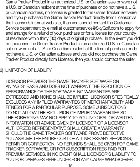 15Game Tracker Product in an authorized U.S. or Canadian sale or were not a U.S. or Canadian resident at the time of purchase or do not have a U.S. or Canadian address, no license is granted to the Game Tracker Software, and if you purchased the Game Tracker Product directly from Licensor via the Licensor’s Internet web site, then you should contact the Customer Service department by e mail at customerservice@SkyGolf.com to apply for and arrange for a refund of your purchase or for a license for your country of residence within thirty (30) days of original purchase.  In the event you did not purchase the Game Tracker Product in an authorized U.S. or Canadian sale or were not a U.S. or Canadian resident at the time of purchase or do not have a U.S. or Canadian address and you did not purchase the Game Tracker Product directly from Licensor, then you should contact the seller.   2)  LIMITATION OF LIABILITYLICENSOR PROVIDES THE GAME TRACKER SOFTWARE ON  AN “AS IS” BASIS AND DOES NOT WARRANT THE EXECUTION OR PERFORMANCE OF THE SOFTWARE. NO WARRANTIES ARE EXPRESSED AND NONE SHALL BE IMPLIED. LICENSOR SPECIFICALLY EXCLUDES ANY IMPLIED WARRANTIES OF MERCHANTABILITY AND FITNESS FOR A PARTICULAR PURPOSE. SOME JURISDICTIONS DO NOT ALLOW THE EXCLUSION OF IMPLIED WARRANTIES SO THE FOREGOING MAY NOT APPLY TO YOU. NO ORAL OR WRITTEN INFORMATION OR ADVICE GIVEN BY LICENSOR OR A LICENSOR AUTHORIZED REPRESENTATIVE SHALL CREATE A WARRANTY. SHOULD THE GAME TRACKER SOFTWARE PROVE DEFECTIVE, YOU ASSUME THE ENTIRE COST OF ALL NECESSARY SERVICING, REPAIR OR CORRECTION. NO REFUNDS SHALL BE GIVEN FOR GAME TRACKER SOFTWARE, OR FOR SUBSCRIPTION FEES PAID FOR PREMIUM SERVICES. IN NO EVENT SHALL LICENSOR’S LIABILITY TO YOU FOR DAMAGES HEREUNDER FOR ANY CAUSE WHATSOEVER 