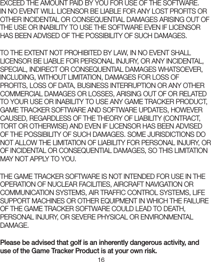 16EXCEED THE AMOUNT PAID BY YOU FOR USE OF THE SOFTWARE. IN NO EVENT WILL LICENSOR BE LIABLE FOR ANY LOST PROFITS OR OTHER INCIDENTAL OR CONSEQUENTIAL DAMAGES ARISING OUT OF THE USE OR INABILITY TO USE THE SOFTWARE EVEN IF LICENSOR HAS BEEN ADVISED OF THE POSSIBILITY OF SUCH DAMAGES.TO THE EXTENT NOT PROHIBITED BY LAW, IN NO EVENT SHALL LICENSOR BE LIABLE FOR PERSONAL INJURY, OR ANY INCIDENTAL, SPECIAL, INDIRECT OR CONSEQUENTIAL DAMAGES WHATSOEVER, INCLUDING, WITHOUT LIMITATION, DAMAGES FOR LOSS OF PROFITS, LOSS OF DATA, BUSINESS INTERRUPTION OR ANY OTHER COMMERCIAL DAMAGES OR LOSSES, ARISING OUT OF OR RELATED TO YOUR USE OR INABILITY TO USE ANY GAME TRACKER PRODUCT, GAME TRACKER SOFTWARE AND SOFTWARE UPDATES, HOWEVER CAUSED, REGARDLESS OF THE THEORY OF LIABILITY (CONTRACT, TORT OR OTHERWISE) AND EVEN IF LICENSOR HAS BEEN ADVISED OF THE POSSIBILITY OF SUCH DAMAGES. SOME JURISDICTIONS DO NOT ALLOW THE LIMITATION OF LIABILITY FOR PERSONAL INJURY, OR OF INCIDENTAL OR CONSEQUENTIAL DAMAGES, SO THIS LIMITATION MAY NOT APPLY TO YOU.THE GAME TRACKER SOFTWARE IS NOT INTENDED FOR USE IN THE OPERATION OF NUCLEAR FACILITIES, AIRCRAFT NAVIGATION OR COMMUNICATION SYSTEMS, AIR TRAFFIC CONTROL SYSTEMS, LIFE SUPPORT MACHINES OR OTHER EQUIPMENT IN WHICH THE FAILURE OF THE GAME TRACKER SOFTWARE COULD LEAD TO DEATH, PERSONAL INJURY, OR SEVERE PHYSICAL OR ENVIRONMENTAL DAMAGE.Please be advised that golf is an inherently dangerous activity, and use of the Game Tracker Product is at your own risk.