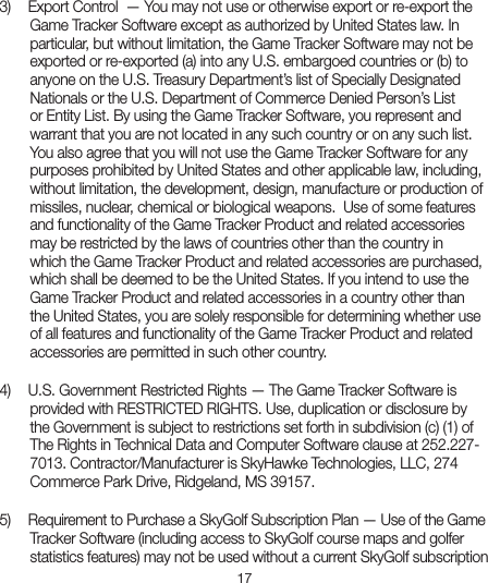 173)    Export Control  — You may not use or otherwise export or re-export theGame Tracker Software except as authorized by United States law. In particular, but without limitation, the Game Tracker Software may not be exported or re-exported (a) into any U.S. embargoed countries or (b) to anyone on the U.S. Treasury Department’s list of Specially Designated Nationals or the U.S. Department of Commerce Denied Person’s List or Entity List. By using the Game Tracker Software, you represent and warrant that you are not located in any such country or on any such list. You also agree that you will not use the Game Tracker Software for any purposes prohibited by United States and other applicable law, including, without limitation, the development, design, manufacture or production of missiles, nuclear, chemical or biological weapons.  Use of some features and functionality of the Game Tracker Product and related accessories may be restricted by the laws of countries other than the country in which the Game Tracker Product and related accessories are purchased, which shall be deemed to be the United States. If you intend to use the Game Tracker Product and related accessories in a country other than the United States, you are solely responsible for determining whether use of all features and functionality of the Game Tracker Product and related accessories are permitted in such other country.4)   U.S. Government Restricted Rights — The Game Tracker Software isprovided with RESTRICTED RIGHTS. Use, duplication or disclosure by the Government is subject to restrictions set forth in subdivision (c) (1) of The Rights in Technical Data and Computer Software clause at 252.227-7013. Contractor/Manufacturer is SkyHawke Technologies, LLC, 274 Commerce Park Drive, Ridgeland, MS 39157.5)   Requirement to Purchase a SkyGolf Subscription Plan — Use of the GameTracker Software (including access to SkyGolf course maps and golferstatistics features) may not be used without a current SkyGolf subscription 