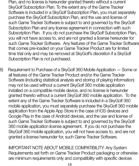 18Plan, and no license is hereunder granted thereto without a current SkyGolf Subscription Plan. To the extent any of the Game Tracker Software is included in a SkyGolf Subscription Plan, you must separately purchase the SkyGolf Subscription Plan, and the use and license of such Game Tracker Software is subject to and governed by the SkyGolf Subscription Plan and any license agreement in connection with such Subscription Plan.  If you do not purchase the SkyGolf Subscription Plan, you will not have access to, and are not granted a license hereunder for such Game Tracker Software.  Any features of the Game Tracker Software that comes pre-loaded on your Game Tracker Product are for limited time trial only and may be removed at SkyGolf’s discretion if a SkyGolf Subscription Plan is not purchased. 6)   Requirement to Purchase of a SkyGolf 360 Mobile Application — Some orall features of the Game Tracker Product and/or the Game Tracker Software (including statistical analysis and storing of playing information) may not be used without a current SkyGolf 360 mobile application installed on a compatible mobile device, and no license is hereunder granted thereto without a current SkyGolf 360 mobile application.  To the extent any of the Game Tracker Software is included in a SkyGolf 360 mobile application, you must separately purchase the SkyGolf 360 mobile application from the Apple App Store in the case of iOS devices and Google Play in the case of Android devices, and the use and license of such Game Tracker Software is subject to and governed by the SkyGolf 360 mobile application license agreement.  If you do not purchase the SkyGolf 360 mobile application, you will not have access to, and are not granted a license hereunder for, such Game Tracker Software.  IMPORTANT NOTE ABOUT MOBILE COMPATIBILITY: Any System Requirements set forth on Game Tracker Product packaging or otherwise are minimum requirements only and compatibility with speciﬁc devices 