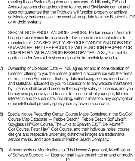 19meeting those System Requirements may vary.  Additionally, iOS and Android systems change from time to time, and SkyHawke cannot and does not guarantee that the Products will function properly or achieve satisfactory performance in the event of an update to either Bluetooth, iOS or Android systems.  SPECIAL NOTE ABOUT ANDROID DEVICES:  Performance of Android-based devices varies from device to device and from manufacturer to manufacturer.  CONSEQUENTLY, SKYGOLF CANNOT AND DOES NOT GUARANTEE THAT THE PRODUCTS WILL FUNCTION PROPERLY OR COMPLETELY WITH ANDROID-BASED DEVICES.  A SkyGolf mobile application for Android devices may not be immediately available.    7)   Ownership of Uploaded Data —  You agree, for and in consideration ofLicensor offering to you the license granted in accordance with the terms of this License Agreement, that any data (including scores, round data, and statistics) uploaded by you to Licensor or to any website maintained by Licensor shall be and become the property solely of Licensor, and you hereby assign, convey and transfer to Licensor all of your right, title and interest in and to such data, including, without limitation, any copyright or other intellectual property rights you may have in such data.8)   Special Notice Regarding Certain Course Maps Contained in the SkyGolfCourse Map Database — Pebble Beach®, Pebble Beach Golf Links®, Spyglass Hill® Golf Course, The Links at Spanish Bay™, Del Monte™ Golf Course, Peter Hay™ Golf Course, and their individual holes, course designs and respective underlying distinctive images are trademarks, service marks, and trade dress of Pebble Beach Company. 9)    Amendments or Modiﬁcations to This License Agreement, Modiﬁcationof Software Support  —  Licensor shall have the right to amend or modify 