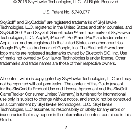 2© 2015 SkyHawke Technologies, LLC.  All Rights Reserved.U.S. Patent No. 5,740,077SkyGolf® and SkyCaddie® are registered trademarks of SkyHawke Technologies, LLC, registered in the United States and other countries, and SkyGolf 360™ and SkyGolf GameTracker™ are trademarks of SkyHawke Technologies, LLC.  Apple®, iPhone®, iPod® and iPad® are trademarks of Apple, Inc. and are registered in the United States and other countries. Google Play™ is a trademark of Google, Inc. The Bluetooth® word and logo marks are registered trademarks owned by Bluetooth SIG, Inc. Use of marks not owned by SkyHawke Technologies is under license. Other trademarks and trade names are those of their respective owners.All content within is copyrighted by SkyHawke Technologies, LLC and may not be reprinted without permission. The content of this Guide (except for the SkyCaddie Product Use and License Agreement and the SkyGolf GameTracker Consumer Limited Warranty) is furnished for informational use only, is subject to change without notice, and should not be construed as a commitment by SkyHawke Technologies, LLC.  SkyHawke Technologies, LLC assumes no responsibility or liability for any errors or inaccuracies that may appear in the informational content contained in this Guide.