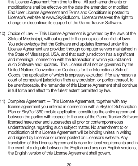 20this License Agreement from time to time.  All such amendments or modiﬁcations shall be effective on the date the amended or modiﬁed End User License Agreement and Terms and Conditions is posted to Licensor’s website at www.SkyGolf.com.  Licensor reserves the right to change or discontinue its support of the Game Tracker Software.  10)  Choice of Law — This License Agreement is governed by the laws of theState of Mississippi, without regard to the principles of conﬂict of laws. You acknowledge that the Software and updates licensed under this License Agreement are provided through computer servers maintained in the State of Mississippi, USA, and that such jurisdiction has a signiﬁcant and meaningful connection with the transaction in which you obtained such Software and updates.  This License shall not be governed by the United Nations Convention on Contracts for the International Sale of Goods, the application of which is expressly excluded. If for any reason a court of competent jurisdiction ﬁnds any provision, or portion thereof, to be unenforceable, the remainder of this License Agreement shall continue in full force and effect to the fullest extent permitted by law.11)  Complete Agreement — This License Agreement, together with anylicense agreement you entered in connection with a SkyGolf Subscription Plan or SkyGolf 360 mobile application, constitutes the entire agreement between the parties with respect to the use of the Game Tracker Software licensed hereunder and supersedes all prior or contemporaneous understandings regarding such subject matter. No amendment to or modiﬁcation of this License Agreement will be binding unless in writing and signed by Licensor or unless posted on Licensor’s website. Any translation of this License Agreement is done for local requirements and in the event of a dispute between the English and any non-English versions, the English version of this License Agreement shall govern.