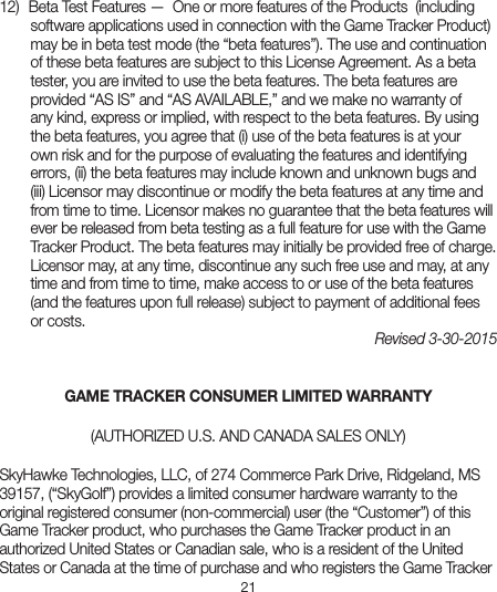 2112)  Beta Test Features —  One or more features of the Products  (includingsoftware applications used in connection with the Game Tracker Product) may be in beta test mode (the “beta features”). The use and continuation of these beta features are subject to this License Agreement. As a beta tester, you are invited to use the beta features. The beta features are provided “AS IS” and “AS AVAILABLE,” and we make no warranty of any kind, express or implied, with respect to the beta features. By using the beta features, you agree that (i) use of the beta features is at your own risk and for the purpose of evaluating the features and identifying errors, (ii) the beta features may include known and unknown bugs and (iii) Licensor may discontinue or modify the beta features at any time and from time to time. Licensor makes no guarantee that the beta features will ever be released from beta testing as a full feature for use with the Game Tracker Product. The beta features may initially be provided free of charge. Licensor may, at any time, discontinue any such free use and may, at any time and from time to time, make access to or use of the beta features (and the features upon full release) subject to payment of additional fees or costs.Revised 3-30-2015 GAME TRACKER CONSUMER LIMITED WARRANTY (AUTHORIZED U.S. AND CANADA SALES ONLY) SkyHawke Technologies, LLC, of 274 Commerce Park Drive, Ridgeland, MS 39157, (“SkyGolf”) provides a limited consumer hardware warranty to theoriginal registered consumer (non-commercial) user (the “Customer”) of this Game Tracker product, who purchases the Game Tracker product in an authorized United States or Canadian sale, who is a resident of the United States or Canada at the time of purchase and who registers the Game Tracker 