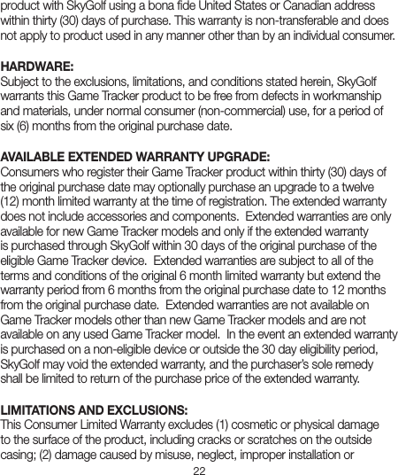 22product with SkyGolf using a bona ﬁde United States or Canadian address within thirty (30) days of purchase. This warranty is non-transferable and does not apply to product used in any manner other than by an individual consumer.      HARDWARE:Subject to the exclusions, limitations, and conditions stated herein, SkyGolf warrants this Game Tracker product to be free from defects in workmanship and materials, under normal consumer (non-commercial) use, for a period of six (6) months from the original purchase date. AVAILABLE EXTENDED WARRANTY UPGRADE:Consumers who register their Game Tracker product within thirty (30) days of the original purchase date may optionally purchase an upgrade to a twelve (12) month limited warranty at the time of registration. The extended warranty does not include accessories and components.  Extended warranties are only available for new Game Tracker models and only if the extended warranty is purchased through SkyGolf within 30 days of the original purchase of the eligible Game Tracker device.  Extended warranties are subject to all of the terms and conditions of the original 6 month limited warranty but extend the warranty period from 6 months from the original purchase date to 12 months from the original purchase date.  Extended warranties are not available on Game Tracker models other than new Game Tracker models and are not available on any used Game Tracker model.  In the event an extended warranty is purchased on a non-eligible device or outside the 30 day eligibility period, SkyGolf may void the extended warranty, and the purchaser’s sole remedy shall be limited to return of the purchase price of the extended warranty.  LIMITATIONS AND EXCLUSIONS:This Consumer Limited Warranty excludes (1) cosmetic or physical damage to the surface of the product, including cracks or scratches on the outside casing; (2) damage caused by misuse, neglect, improper installation or 