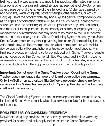 23testing, unauthorized attempts to modify the product, attempted servicing by anyone other than an authorized service representative of SkyGolf or any other cause beyond the range of the intended use; (3) damage caused by accident, ﬁre, water or liquids, power changes, other hazards, or acts of God; (4) use of the product with any non-SkyGolf device, component (such as chargers or connection cables), or service if such device, component or service causes the problem; (5) use of this product for any non-consumer, commercial or rental purpose; (6) the battery or battery charging system; (7) modiﬁcations or restrictions that may need to be made to the GPS receiver module due to a change in the Global Positioning System made by the United States Government or any other governing bodies or (8) compatibility issues with mobile devices like smartphones or tablet computers, or with mobile device applications like smartphone or tablet computer  applications. Any third-party products, including software included with Game Tracker products are not covered by this Consumer Limited Warranty, and SkyGolf makes no representations or warranties on behalf of such third parties. Any warranty on such products is from the supplier or licensor of the third-party product. Important: Do not open the Game Tracker case.  Opening the Game Tracker case may cause damage that is not covered by this warranty.  Only SkyGolf or an authorized SkyGolf service center should perform service on this Game Tracker product.  Opening the Game Tracker case shall void this warranty. The Global Positioning System is a free service operated and maintained by the United States Government, which is solely responsible for its accuracy and maintenance.BONA FIDE U.S. OR CANADIAN RESIDENCY:Notwithstanding any provision to the contrary herein, the limited warranty provided for herein shall only apply to the extent the Game Tracker was 