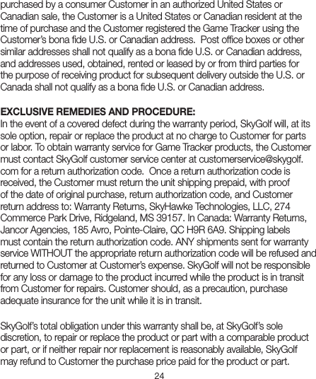 24purchased by a consumer Customer in an authorized United States or Canadian sale, the Customer is a United States or Canadian resident at the time of purchase and the Customer registered the Game Tracker using the Customer’s bona ﬁde U.S. or Canadian address.  Post ofﬁce boxes or other similar addresses shall not qualify as a bona ﬁde U.S. or Canadian address, and addresses used, obtained, rented or leased by or from third parties for the purpose of receiving product for subsequent delivery outside the U.S. or Canada shall not qualify as a bona ﬁde U.S. or Canadian address.  EXCLUSIVE REMEDIES AND PROCEDURE:In the event of a covered defect during the warranty period, SkyGolf will, at its sole option, repair or replace the product at no charge to Customer for parts or labor. To obtain warranty service for Game Tracker products, the Customer must contact SkyGolf customer service center at customerservice@skygolf.com for a return authorization code.  Once a return authorization code is received, the Customer must return the unit shipping prepaid, with proof of the date of original purchase, return authorization code, and Customer return address to: Warranty Returns, SkyHawke Technologies, LLC, 274 Commerce Park Drive, Ridgeland, MS 39157. In Canada: Warranty Returns, Jancor Agencies, 185 Avro, Pointe-Claire, QC H9R 6A9. Shipping labels must contain the return authorization code. ANY shipments sent for warranty service WITHOUT the appropriate return authorization code will be refused and returned to Customer at Customer’s expense. SkyGolf will not be responsible for any loss or damage to the product incurred while the product is in transit from Customer for repairs. Customer should, as a precaution, purchase adequate insurance for the unit while it is in transit. SkyGolf’s total obligation under this warranty shall be, at SkyGolf’s sole discretion, to repair or replace the product or part with a comparable product or part, or if neither repair nor replacement is reasonably available, SkyGolf may refund to Customer the purchase price paid for the product or part. 