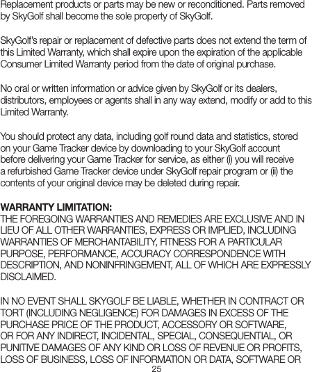 25Replacement products or parts may be new or reconditioned. Parts removed by SkyGolf shall become the sole property of SkyGolf. SkyGolf’s repair or replacement of defective parts does not extend the term of this Limited Warranty, which shall expire upon the expiration of the applicable Consumer Limited Warranty period from the date of original purchase. No oral or written information or advice given by SkyGolf or its dealers, distributors, employees or agents shall in any way extend, modify or add to this Limited Warranty. You should protect any data, including golf round data and statistics, stored on your Game Tracker device by downloading to your SkyGolf account before delivering your Game Tracker for service, as either (i) you will receive a refurbished Game Tracker device under SkyGolf repair program or (ii) the contents of your original device may be deleted during repair.WARRANTY LIMITATION:THE FOREGOING WARRANTIES AND REMEDIES ARE EXCLUSIVE AND IN LIEU OF ALL OTHER WARRANTIES, EXPRESS OR IMPLIED, INCLUDING WARRANTIES OF MERCHANTABILITY, FITNESS FOR A PARTICULAR PURPOSE, PERFORMANCE, ACCURACY CORRESPONDENCE WITH DESCRIPTION, AND NONINFRINGEMENT, ALL OF WHICH ARE EXPRESSLY DISCLAIMED. IN NO EVENT SHALL SKYGOLF BE LIABLE, WHETHER IN CONTRACT OR TORT (INCLUDING NEGLIGENCE) FOR DAMAGES IN EXCESS OF THE PURCHASE PRICE OF THE PRODUCT, ACCESSORY OR SOFTWARE, OR FOR ANY INDIRECT, INCIDENTAL, SPECIAL, CONSEQUENTIAL, OR PUNITIVE DAMAGES OF ANY KIND OR LOSS OF REVENUE OR PROFITS, LOSS OF BUSINESS, LOSS OF INFORMATION OR DATA, SOFTWARE OR