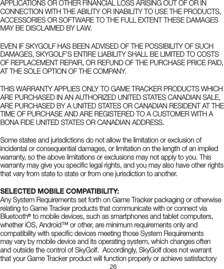 26APPLICATIONS OR OTHER FINANCIAL LOSS ARISING OUT OF OR IN CONNECTION WITH THE ABILITY OR INABILITY TO USE THE PRODUCTS, ACCESSORIES OR SOFTWARE TO THE FULL EXTENT THESE DAMAGES MAY BE DISCLAIMED BY LAW. EVEN IF SKYGOLF HAS BEEN ADVISED OF THE POSSIBILITY OF SUCH DAMAGES, SKYGOLF’S ENTIRE LIABILITY SHALL BE LIMITED TO COSTS OF REPLACEMENT REPAIR, OR REFUND OF THE PURCHASE PRICE PAID, AT THE SOLE OPTION OF THE COMPANY. THIS WARRANTY APPLIES ONLY TO GAME TRACKER PRODUCTS WHICH ARE PURCHASED IN AN AUTHORIZED UNITED STATES CANADIAN SALE, ARE PURCHASED BY A UNITED STATES OR CANADIAN RESIDENT AT THE TIME OF PURCHASE AND ARE REGISTERED TO A CUSTOMER WITH A BONA FIDE UNITED STATES OR CANADIAN ADDRESS.Some states and jurisdictions do not allow the limitation or exclusion of incidental or consequential damages, or limitation on the length of an implied warranty, so the above limitations or exclusions may not apply to you. This warranty may give you speciﬁc legal rights, and you may also have other rights that vary from state to state or from one jurisdiction to another. SELECTED MOBILE COMPATIBILITY:Any System Requirements set forth on Game Tracker packaging or otherwise relating to Game Tracker products that communicate with or connect via Bluetooth® to mobile devices, such as smartphones and tablet computers, whether iOS, Android™ or other, are minimum requirements only and compatibility with speciﬁc devices meeting those System Requirements may vary by mobile device and its operating system, which changes often and outside the control of SkyGolf.  Accordingly, SkyGolf does not warrant that your Game Tracker product will function properly or achieve satisfactory 